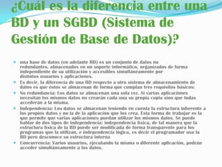 ¿Cuál es la diferencia entre una BD y un SGBD (Sistema de Gestión de Base de Datos)? una base de datos (en adelante BD) es un conjunto de datos no redundantes, almacenados en un soporte informático, organizados de forma independiente de su utilización y accesibles simultáneamente por distintos usuarios y aplicaciones.Es decir, la diferencia de una BD respecto a otro sistema de almacenamiento de datos es que éstos se almacenan de forma que cumplan tres requisitos básicos:No redundancia: Los datos se almacenan una sola vez. Si varias aplicaciones necesitan los mismos datos no crearán cada una su propia copia sino que todas accederán a la misma.Independencia: Los datos se almacenan teniendo en cuenta la estructura inherente a los propios datos y no la de la aplicación que los crea. Esta forma de trabajar es la que permite que varias aplicaciones puedan utilizar los mismos datos. Se puede hablar de dos tipos de independencia: independencia física, de tal manera que la estructura física de la BD puede ser modificada de forma transparente para los programas que la utilizan, e independencia lógica, es decir el programador usa la BD pero desconoce su estructura internaConcurrencia: Varios usuarios, ejecutando la misma o diferente aplicación, podrán acceder simultáneamente a los datos.