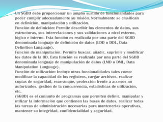 Un SGBD debe proporcionar un amplio surtido de funcionalidades para poder cumplir adecuadamente su misión. Normalmente se clasifican en definición, manipulación y utilización.Función de definición: Permite describir los elementos de datos, sus estructuras, sus interrelaciones y sus validaciones a nivel externo, lógico e interno. Esta función es realizada por una parte del SGBD denominada lenguaje de definición de datos (LDD o DDL, Data Definition Language).Función de manipulación: Permite buscar, añadir, suprimir y modificar los datos de la BD. Esta función es realizada por una parte del SGBD denominada lenguaje de manipulación de datos (LMD o DML, Data Manipulation Language).Función de utilización: Incluye otras funcionalidades tales como: modificar la capacidad de los registros, cargar archivos, realizar copias de seguridad, rearranque, protección frente a accesos no autorizados, gestión de la concurrencia, estadísticas de utilización, etc.(SGBD) es el conjunto de programas que permiten definir, manipular y utilizar la información que contienen las bases de datos, realizar todas las tareas de administración necesarias para mantenerlas operativas, mantener su integridad, confidencialidad y seguridad.