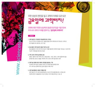 무한 상상의 엔진을 달고 과학의 미래로 GO! GO!

                .net   금요일에 과학터치!
                       과학에 대한 무한한 상상력과 왕성한 탐구심을 키움으로써
                       우리나라 과학의 미래를 열어가는 ‘금요일에 과학터치’
www.sciencetouch


                        운영성과

                       1. 과학기술인이 국가발전의 핵심동력이라는 자부심
                        자신의 연구에 큰 관심을 보이는 대중을 접함으로써 과학자로서의 자부심이 고취되고
                        연구개발에 더욱 매진하는 계기 마련


                       2. 청소년들이 과학기술자의 꿈을 키워가는 공간
                        청소년들에게 우수한 연구자와 만남의 기회를 제공하여 과학자의 꿈을 키워나갈 수 있게 하여
                        이공계 기피현상을 해소하는데 일조


                       3. 지역 고유의 과학기술 축제로 승화
                        2009년 1월부터 개최 지역의 주민, 관청(교육청·시청), 언론사, 과학기술협의회 등을
                        연계한 행사 운영 시스템을 구축하여 지역 고유의 과학기술 행사로 정착


                       4. 과학기술 정책에 대한 이해와 신뢰감을 형성하는 기회
                        국민에게 과학기술의 성과를 소개하고 연구동향 등을 알려줌으로써
                        국가 과학기술 정책에 대한 공감대 형성과 이해도 제고


                       5. 과학기술대중화의 새로운 지평을 마련
                        과학기술인이 인적 네트워크를 형성하고 단순히 연구성과를 홍보하는 수준을 넘어
                        다양한 분야의 사람들에게서 자신이 원하는 아이디어를 얻어갈 수 있는 장
 