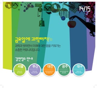 14/15


금요일에 과학터치! 는
과학과 벗하면서 미래에 대한 꿈을 키워가는
소중한 커뮤니티입니다.


강연장소 안내
 서울         부산           대전          광주          대구
  정독도서관      구포도서관     대전교육과학연구원   광주교육과학연구원     중앙도서관
 3층 시청각실   1층 소리와 빛터    5층 합동강의실     3층 303호   지하 1층 시청각실
 