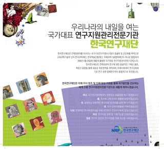 우리나라의 내일을 여는
국가대표 연구지원관리전문기관
                     한국연구재단
 한국연구재단은 전학문분야를 아우르는 국가기초연구지원시스템의 효율화 및 선진화를 목적으로
 교육과학기술부 산하 한국과학재단, 한국학술진흥재단, 국제과학기술협력재단이 하나로 통합되어
             2009년 6월 26일에 새롭게 출범한 국가대표 연구지원관리전문기관입니다.
                  한국연구재단은 전학문분야 연구에 대한 총괄적인 기획은 물론,
            학문간 융합을 통해 새로운 학문영역을 개척하며, 미래사회대비 연구강화와
                       기초 연구 관련 법제연구까지 종합적으로 추진합니다.



    한국연구재단은 미래 지식 창조 및 인재 양성 지원을 통해 국가발전을 선도하는
            세계 으뜸 연구지원관리전문기관으로 새롭게 태어나겠습니다.

                하나. 국가연구관리체계의 전문성과 효율성을 제고 하겠습니다.
                          둘. 국가적 고부가가치 창출에 앞장서겠습니다.
               셋. 공정하고 전문적인 연구지원 및 관리를 실현 해 나가겠습니다.
                              넷. 국가 신지식창출에 기여하겠습니다.
        다섯. 안정적인 연구환경조성을 위해 선진연구 인프라구축에 앞장서겠습니다.
                       여섯. 연구지원 정책 및 기획기능을 강화하겠습니다.
                  일곱. 연구자 중심의 연구지원을 위해 최선을 다하겠습니다.
 
