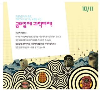 10/11
와글와글 하하 호호,
과학으로 하나 되는 유쾌한 시간

금요일에 과학터치!
한국연구재단은
국가연구개발사업의 연구성과를 국민 여러분과 공유하기 위하여
금요일에 과학터치 강연을 매주 개최하고 있습니다.
금요일에 과학터치는 국민 여러분을 위한 과학기술축제로
많은 분들의 관심과 사랑을 받고 있습니다.
 