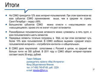 Итоги
 На СЗФО приходится 12% всех интернет-пользователей. При этом практически во
 всех субъектах СЗФО проникновение выше, чем в среднем по стране.
 Санкт-Петербург – лидер с 69%.
 Большинство субъектов СЗФО        можно отнести к «насытившимся» или
 «насыщающимся», однако это не значит что рост остановится.
 Разнообразные пользовательские активности можно «упаковать» в пять групп, а
 всех пользователей в шесть сегментов.
 Передовые сегменты тотально погружены в Web, но при этом составляют чуть
 более 10% всех пользователей. В СЗФО особенно выражен «средний класс»
 пользователей интернета – «потребители контента» и «общительные».
 В СЗФО доля покупателей сопоставима с Россией в целом, но средний чек
 больше почти на 500 рублей. В 2011 году в СЗФО оборот интернет-торговли
 составит около 36 млрд. рублей.
                Павел Лебедев
                руководитель проекта «Мир Интернета»
                Фонд Общественное Мнение
                тел. (+7 495) 745-87-65, доб.: 2224
                                                                               27
                e-mail: lebedev@fom.ru
 