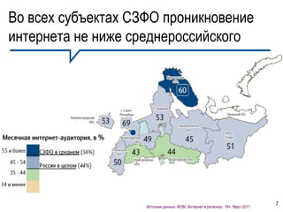 Во всех субъектах СЗФО проникновение
интернета не ниже среднероссийского
       Россия
                Декабрь 2010, 12+ - 46%
                Март 2011, 18+    -44%


       Северо - Запад
              Декабрь 2010, 12+ - 56%
              Март 2011, 18+    - 56%

       Питер
                Декабрь 2010, 12+ - 69%
                Март 2011, 18+ - 69%



                                                                                                7
                                   Источник данных: ФОМ. Интернет в регионах. 18+, Март 2011.
 