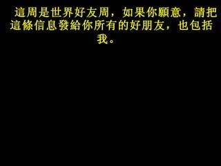 這 周是世界好友周，如果你 願 意， 請 把 這條 信息 發給 你所有的好朋友，也包括我。   