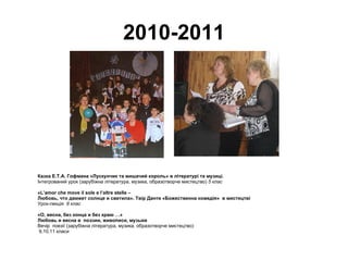 2010-2011 Казка Е.Т.А. Гофмана «Лускунчик та мишачий король» в літературі та музиці.  Інтегрований урок (зарубіжна література, музика, образотворче мистецтво)  5 клас «L’amor che move il sole e l’altre stelle –  Любовь, что движет солнце и светила». Твір Данте «Божественна комедія»  в мистецтві  Урок-лекція  8 клас «О, весна, без конца и без краю …» Любовь и весна в  поэзии, живописи, музыке Вечір  поезії   (зарубіжна література, музика, образотворче мистецтво) 9,10,11 класи 