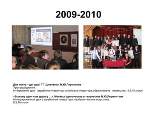 2009-2010 Два поета – дві долі. Т.Г.Шевченко. М.Ю.Лермонтов Урок-дослідження. Інтегрований урок  (зарубіжна література, українська література, образотворче  мистецтво). 8,9,10 класи «Выхожу один я на дорогу …». Мотивы одиночества в творчестве М.Ю.Лермонтова Интегрированный урок ( зарубежная литература, изобразительное искусство). 8,9,10 класи 