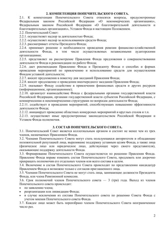 2. КОМПЕТЕНЦИЯ ПОПЕЧИТЕЛЬСКОГО СОВЕТА.
2.1. К компетенции Попечительского Совета относятся вопросы, предусмотренные
Федеральным законом Российской Федерации «О некоммерческих организациях»,
Федеральным законом Российской Федерации «О благотворительной деятельности и
благотворительных организациях», Уставом Фонда и настоящим Положением.
2.2. Попечительский Совет:
2.2.1. осуществляет надзор за деятельностью Фонда;
2.2.2. осуществляет надзор за использованием средств Фонда;
2.2.3. рассматривает отчеты Президента Фонда;
2.2.4. принимает решение о необходимости проведения ревизии финансово-хозяйственной
деятельности Фонда, в том числе осуществляемых независимыми аудиторскими
организациями;
2.2.5. представляет на рассмотрение Правления Фонда предложения о совершенствовании
деятельности Фонда и рекомендации по работе Фонда;
2.2.6. дает рекомендации Правлению Фонда и Президенту Фонда о способах и формах
проведения мероприятий по привлечению и использованию средств для осуществления
Фондом уставной деятельности;
2.2.7. вносит предложения в повестку дня заседаний Правления Фонда;
2.2.8. вносит предложение о проведении внеочередного заседания Правления Фонда;
2.2.9. оказывает Фонду содействие в привлечении финансовых средств и других ресурсов
(информационное, организационное);
2.2.10. организует взаимодействие Фонда с федеральными органами государственной власти
Российской Федерации, органами государственной власти субъектов Российской Федерации, с
коммерческими и некоммерческими структурами по вопросам деятельности Фонда;
2.2.11. содействует в проведении мероприятий, способствующих повышению эффективности
деятельности Фонда;
2.2.12. инициирует проведение областных конкурсных мероприятий и круглых столов и т.п.
2.2.13. осуществляет иные предусмотренные законодательством Российской Федерации и
Уставом Фонда полномочия.

                      3. СОСТАВ ПОПЕЧИТЕЛЬСКОГО СОВЕТА.
3.1. Попечительский Совет является коллегиальным органом и состоит не менее чем из трех
членов, назначаемых Правлением Фонда.
3.2. Членами Попечительского Совета могут стать пользующиеся авторитетом и обладающие
положительной репутацией лица, выразившие поддержку уставным целям Фонда, а также лица
(физическое лицо или юридическое лицо, действующее через своего представителя),
оказывающие поддержку деятельности Фонда.
3.3. Формирование Попечительского Совета осуществляется по решению Правления Фонда.
Правление Фонда вправе изменять состав Попечительского Совета, продлевать или досрочно
прекращать полномочия его отдельных членов или всего состава в целом.
3.4. Включение в состав Попечительского Совета происходит по представлению кандидатур
Правлением Фонда и возможно только с согласия приглашенного лица.
3.5. Членами Попечительского Совета не могут стать лица, занимающие должности Президента
Фонда, или члена Ревизионной комиссии.
3.6. Срок полномочий членов Попечительского совета — 3 (три) года. Выход из членов
Попечительского совета происходит:
• по заявлению члена;
• реорганизации или ликвидации Фонда;
• в случае исключения из состава Попечительского совета по решению Совета Фонда с
    учетом мнения Попечительского совета Фонда.
3.7. Каждое лицо может быть переизбрано членом Попечительского Совета неограниченное
число раз.

                                                                                      2
 