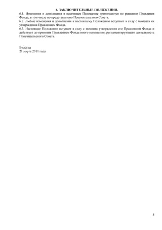 6. ЗАКЛЮЧИТЕЛЬНЫЕ ПОЛОЖЕНИЯ.
6.1. Изменения и дополнения в настоящее Положение принимаются по решению Правления
Фонда, в том числе по представлению Попечительского Совета.
6.2. Любые изменения и дополнения к настоящему Положению вступают в силу с момента их
утверждения Правлением Фонда.
6.3. Настоящее Положение вступает в силу с момента утверждения его Правлением Фонда и
действует до принятия Правлением Фонда иного положения, регламентирующего деятельность
Попечительского Совета.


Вологда
21 марта 2011 года




                                                                                    5
 