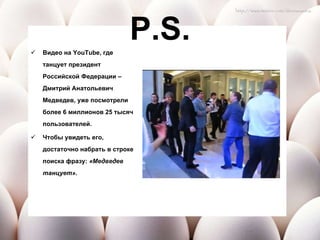 P.S. Видео на  YouTube , где танцует президент Российской Федерации – Дмитрий Анатольевич Медведев, уже посмотрели более 6 миллионов 25 тысяч пользователей.  Чтобы увидеть его, достаточно набрать в строке поиска фразу:  «Медведев танцует». 