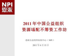 2011 年中国公益组织 资源匘配不筹资工作坊 恩派公益组织収展中心（ NPI ） 2011 年 6 月 15 日 