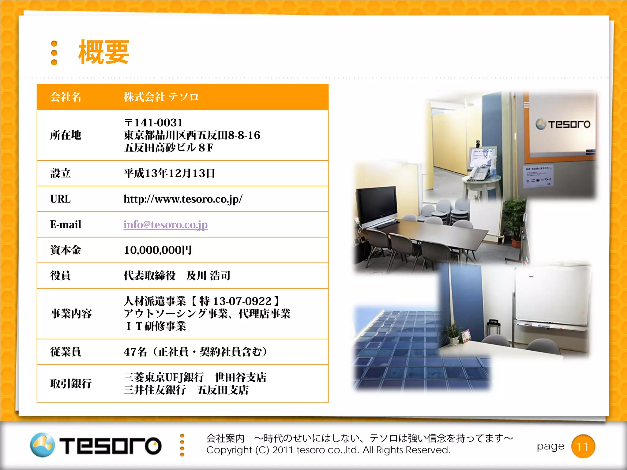 概要
会社名      株式会社 テソロ

         〒141-0031
所在地      東京都品川区西五反田8-8-16
         五反田高砂ビル８F

設立       平成13年12月13日

URL      http://www.tesoro.co.jp/

E-mail   info@tesoro.co.jp

資本金      10,000,000円

役員       代表取締役       及川 浩司

         人材派遣事業【 特 13-07-0922 】
事業内容     アウトソーシング事業、代理店事業
         ＩＴ研修事業

従業員      47名（正社員・契約社員含む）

         三菱東京UFJ銀行 世田谷支店
取引銀行
         三井住友銀行 五反田支店



                         会社案内 ～時代のせいにはしない、テソロは強い信念を持ってます～
                         Copyright (C) 2011 tesoro co.,ltd. All Rights Reserved.   page   11
 