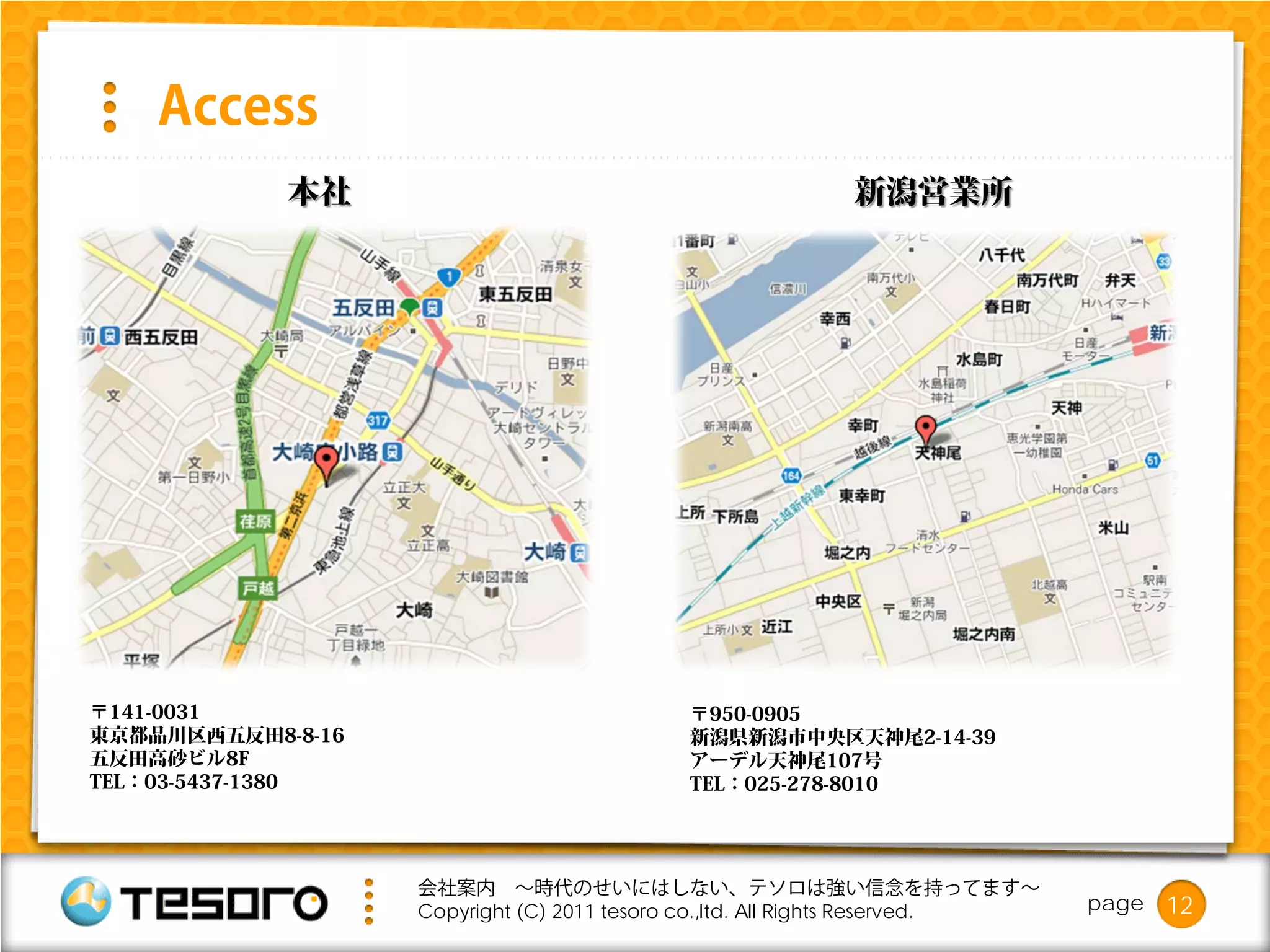 Access
            本社                                           新潟営業所




〒141-0031                                  〒950-0905
東京都品川区西五反田8-8-16                           新潟県新潟市中央区天神尾2-14-39
五反田高砂ビル8F                                  アーデル天神尾107号
TEL：03-5437-1380                           TEL：025-278-8010




                   会社案内 ～時代のせいにはしない、テソロは強い信念を持ってます～
                   Copyright (C) 2011 tesoro co.,ltd. All Rights Reserved.   page   12
 