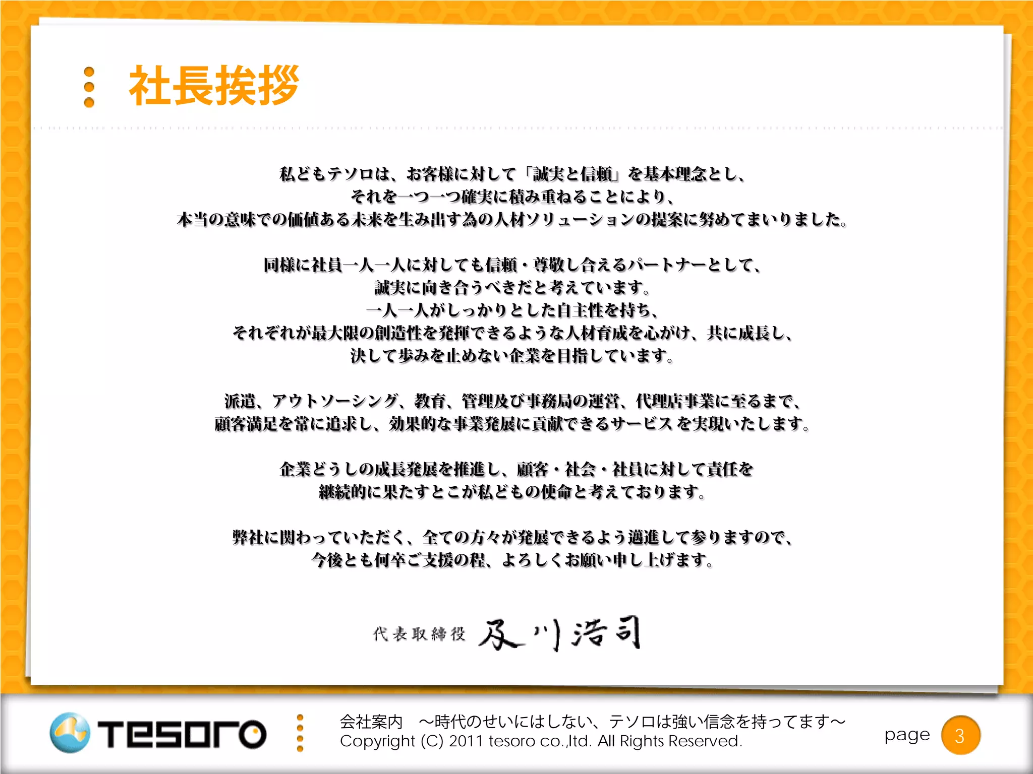 社長挨拶
       私どもテソロは、お客様に対して「誠実と信頼」を基本理念とし、
            それを一つ一つ確実に積み重ねることにより、
 本当の意味での価値ある未来を生み出す為の人材ソリューションの提案に努めてまいりました。

      同様に社員一人一人に対しても信頼・尊敬し合えるパートナーとして、
             誠実に向き合うべきだと考えています。
            一人一人がしっかりとした自主性を持ち、
    それぞれが最大限の創造性を発揮できるような人材育成を心がけ、共に成長し、
           決して歩みを止めない企業を目指しています。

    派遣、アウトソーシング、教育、管理及び事務局の運営、代理店事業に至るまで、
   顧客満足を常に追求し、効果的な事業発展に貢献できるサービス を実現いたします。

       企業どうしの成長発展を推進し、顧客・社会・社員に対して責任を
          継続的に果たすとこが私どもの使命と考えております。

    弊社に関わっていただく、全ての方々が発展できるよう邁進して参りますので、
         今後とも何卒ご支援の程、よろしくお願い申し上げます。




           会社案内 ～時代のせいにはしない、テソロは強い信念を持ってます～
           Copyright (C) 2011 tesoro co.,ltd. All Rights Reserved.   page   3
 