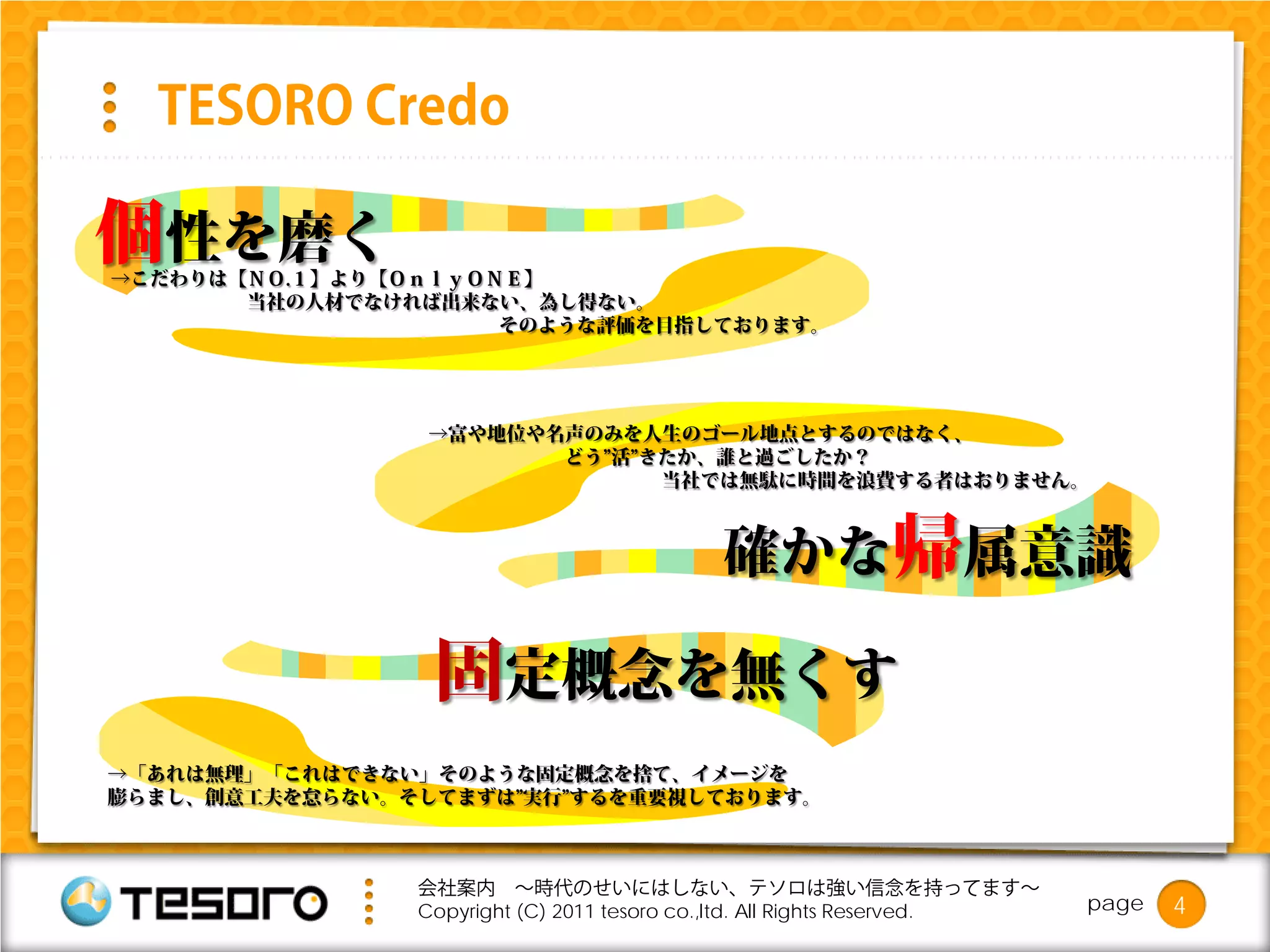 TESORO Credo

個性を磨く
→こだわりは【ＮＯ.１】より【ＯｎｌｙＯＮＥ】
       当社の人材でなければ出来ない、為し得ない。
                     そのような評価を目指しております。




                 →富や地位や名声のみを人生のゴール地点とするのではなく、
                        どう”活”きたか、誰と過ごしたか？
                              当社では無駄に時間を浪費する者はおりません。



                                          確かな帰属意識

                 固定概念を無くす
→「あれは無理」「これはできない」そのような固定概念を捨て、イメージを
膨らまし、創意工夫を怠らない。そしてまずは”実行”するを重要視しております。



                会社案内 ～時代のせいにはしない、テソロは強い信念を持ってます～
                Copyright (C) 2011 tesoro co.,ltd. All Rights Reserved.   page   4
 