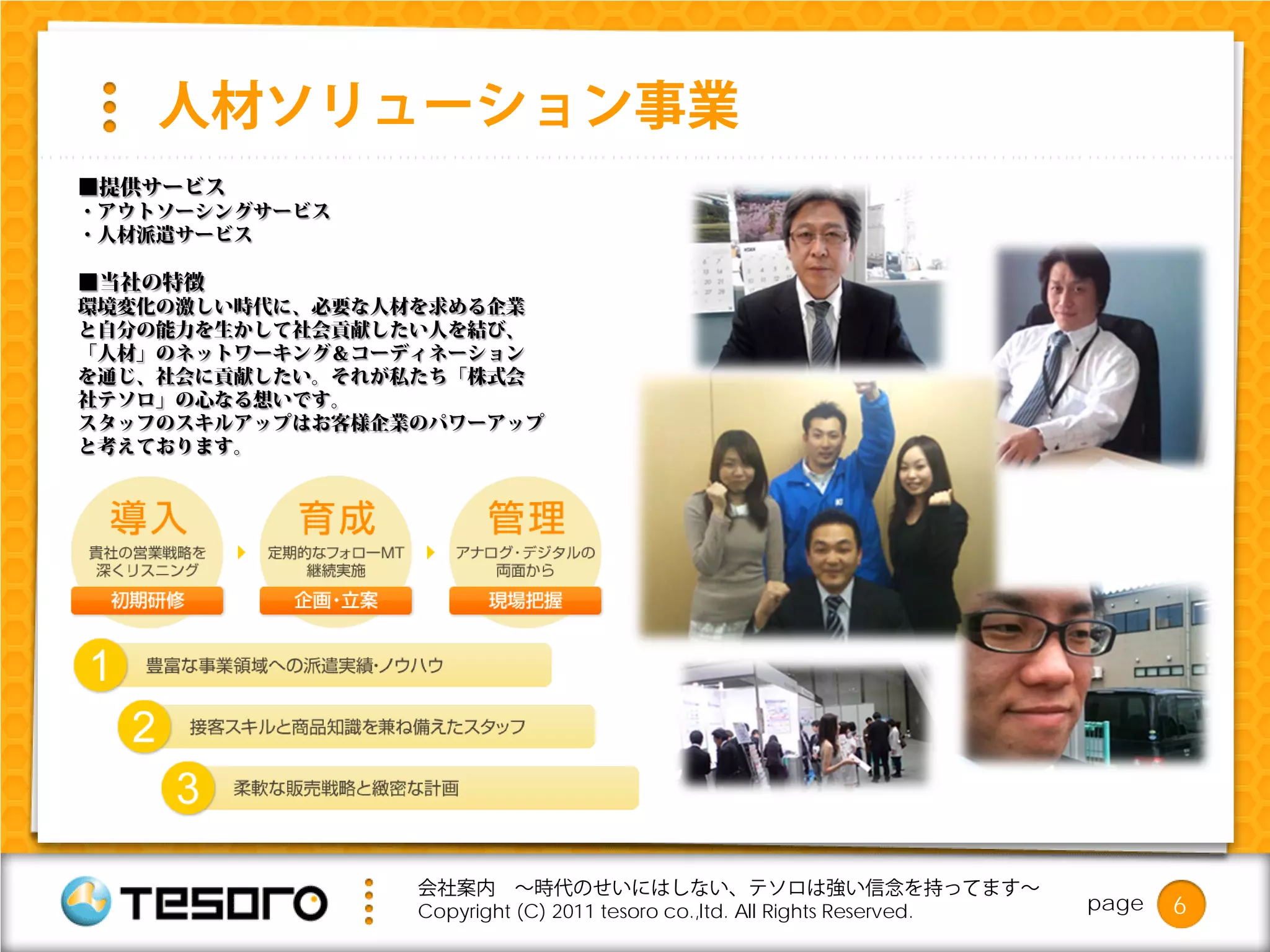 人材ソリューション事業
■提供サービス
・アウトソーシングサービス
・人材派遣サービス

■当社の特徴
環境変化の激しい時代に、必要な人材を求める企業
と自分の能力を生かして社会貢献したい人を結び、
「人材」のネットワーキング＆コーディネーション
を通じ、社会に貢献したい。それが私たち「株式会
社テソロ」の心なる想いです。
スタッフのスキルアップはお客様企業のパワーアップ
と考えております。




                 会社案内 ～時代のせいにはしない、テソロは強い信念を持ってます～
                 Copyright (C) 2011 tesoro co.,ltd. All Rights Reserved.   page   6
 