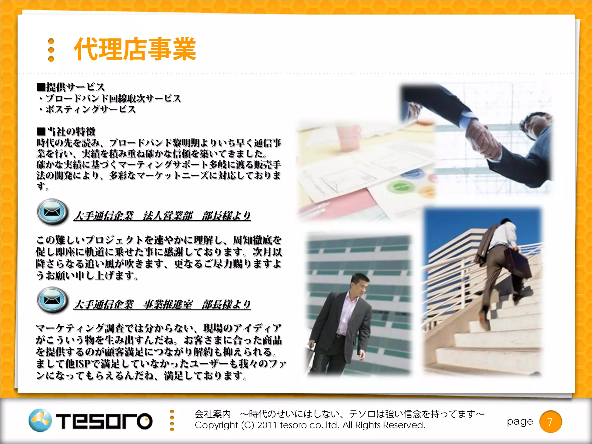 代理店事業
■提供サービス
・ブロードバンド回線取次サービス
・ポスティングサービス

■当社の特徴
時代の先を読み、ブロードバンド黎明期よりいち早く通信事
業を行い、実績を積み重ね確かな信頼を築いてきました。
確かな実績に基づくマーティングサポート多岐に渡る販売手
法の開発により、多彩なマーケットニーズに対応しておりま
す。


    大手通信企業 法人営業部 部長様より

この難しいプロジェクトを速やかに理解し、周知徹底を
促し即座に軌道に乗せた事に感謝しております。次月以
降さらなる追い風が吹きます、更なるご尽力賜りますよ
うお願い申し上げます。

    大手通信企業 事業推進室 部長様より

マーケティング調査では分からない、現場のアイディア
がこういう物を生み出すんだね。お客さまに合った商品
を提供するのが顧客満足につながり解約も抑えられる。
まして他ISPで満足していなかったユーザーも我々のファ
ンになってもらえるんだね、満足しております。


                   会社案内 ～時代のせいにはしない、テソロは強い信念を持ってます～
                   Copyright (C) 2011 tesoro co.,ltd. All Rights Reserved.   page   7
 