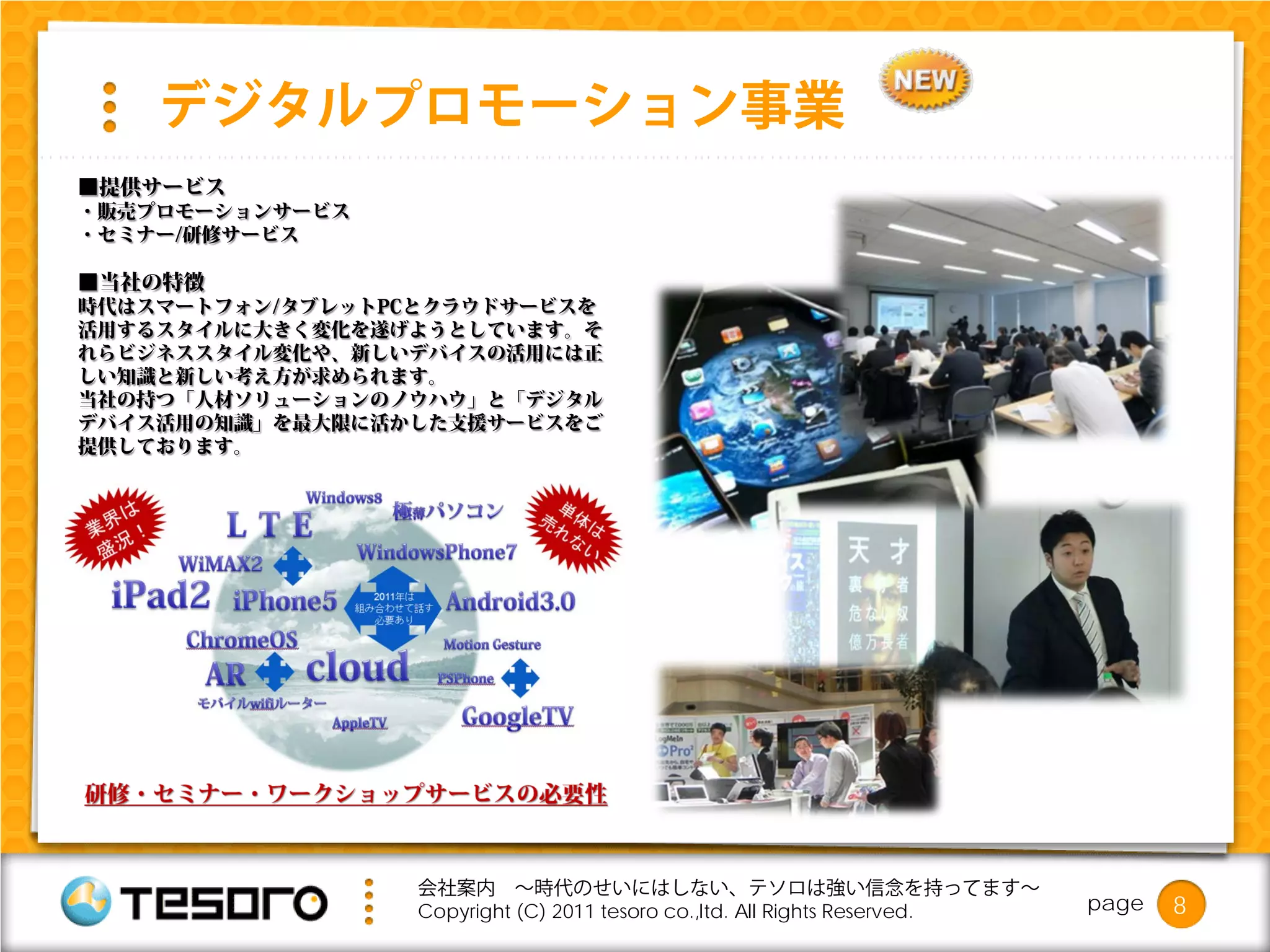 デジタルプロモーション事業
■提供サービス
・販売プロモーションサービス
・セミナー/研修サービス

■当社の特徴
時代はスマートフォン/タブレットPCとクラウドサービスを
活用するスタイルに大きく変化を遂げようとしています。そ
れらビジネススタイル変化や、新しいデバイスの活用には正
しい知識と新しい考え方が求められます。
当社の持つ「人材ソリューションのノウハウ」と「デジタル
デバイス活用の知識」を最大限に活かした支援サービスをご
提供しております。




                  会社案内 ～時代のせいにはしない、テソロは強い信念を持ってます～
                  Copyright (C) 2011 tesoro co.,ltd. All Rights Reserved.   page   8
 