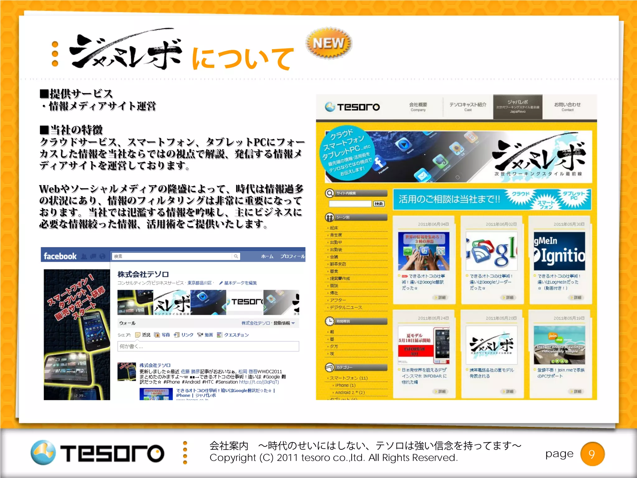 について
■提供サービス
・情報メディアサイト運営

■当社の特徴
クラウドサービス、スマートフォン、タブレットPCにフォー
カスした情報を当社ならではの視点で解説、発信する情報メ
ディアサイトを運営しております。

Webやソーシャルメディアの隆盛によって、時代は情報過多
の状況にあり、情報のフィルタリングは非常に重要になって
おります。当社では氾濫する情報を吟味し、主にビジネスに
必要な情報絞った情報、活用術をご提供いたします。




                  会社案内 ～時代のせいにはしない、テソロは強い信念を持ってます～
                  Copyright (C) 2011 tesoro co.,ltd. All Rights Reserved.   page   9
 