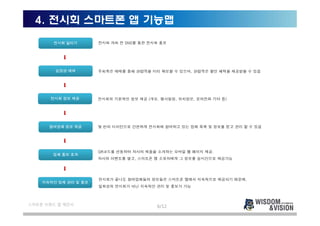 4. 전시회 스마트폰 앱 기능맵
       전시회 알리기        전시회 개최 전 SNS를 통한 전시회 홍보




        입장권 예매        주최측은 예매를 통해 관람객을 미리 확보할 수 있으며, 관람객은 할인 혜택을 제공받을 수 있음




      전시회 정보 제공       전시회의 기본적인 정보 제공 (개요, 행사일정, 위치정보, 문의전화 기타 등)




      참여업체 정보 제공      몇 번의 터치만으로 간편하게 전시회에 참여하고 있는 업체 목록 및 정보를 얻고 관리 할 수 있음




                      QR코드를 연동하여 자사의 제품을 소개하는 모바일 웹 페이지 제공.
       업체 홍보 효과
                      자사의 이벤트를 열고, 스마트폰 앱 소유자에게 그 정보를 실시간으로 제공가능




                      전시회가 끝나도 참여업체들의 정보들은 스마트폰 앱에서 지속적으로 제공되기 때문에,
    지속적인 업체 관리 및 홍보
                      일회성의 전시회가 아닌 지속적인 관리 및 홍보가 가능



스마트폰 브랜드 앱 제안서
                                         6/12
 