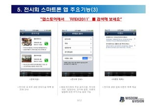 5. 전시회 스마트폰 앱 주요기능(3)
                “앱스토어에서 ‘FITEX2011’를 검색해 보세요”




       <편의시설>                   <전시회 안내>                 <이벤트 목록>



• 전시회 내 외부 관련 편의시설 목록 및   • 해당 전시회의 주요 공지사항, 전시회    • 전시회 관련 업체 이벤트 목록 제공
  전화 안내                     개요, 입장안내, 전시회 일정, 이벤트
                            알림에 대한 푸시기능 설정 가능



                                     9/12
 