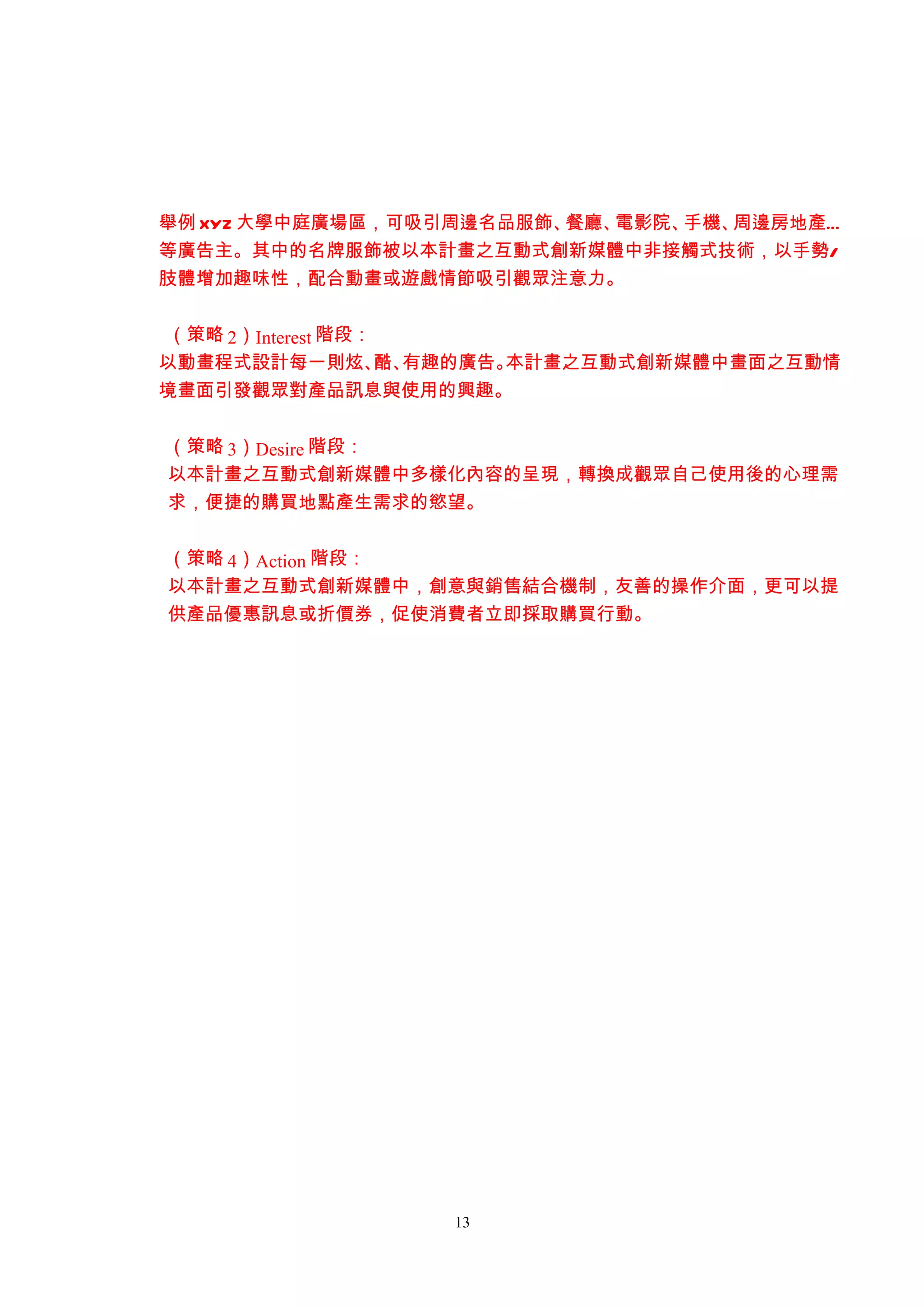 舉例 XYZ 大學中庭廣場區，可吸引周邊名品服飾、餐廳、電影院、手機、周邊房地產…
等廣告主。其中的名牌服飾被以本計畫之互動式創新媒體中非接觸式技術，以手勢/
肢體增加趣味性，配合動畫或遊戲情節吸引觀眾注意力。


 （策略 2）Interest 階段：
以動畫程式設計每一則炫、 有趣的廣告。 酷、 本計畫之互動式創新媒體中畫面之互動情
境畫面引發觀眾對產品訊息與使用的興趣。


（策略 3）Desire 階段：
以本計畫之互動式創新媒體中多樣化內容的呈現，轉換成觀眾自己使用後的心理需
求，便捷的購買地點產生需求的慾望。


（策略 4）Action 階段：
以本計畫之互動式創新媒體中，創意與銷售結合機制，友善的操作介面，更可以提
供產品優惠訊息或折價券，促使消費者立即採取購買行動。




                 13
 