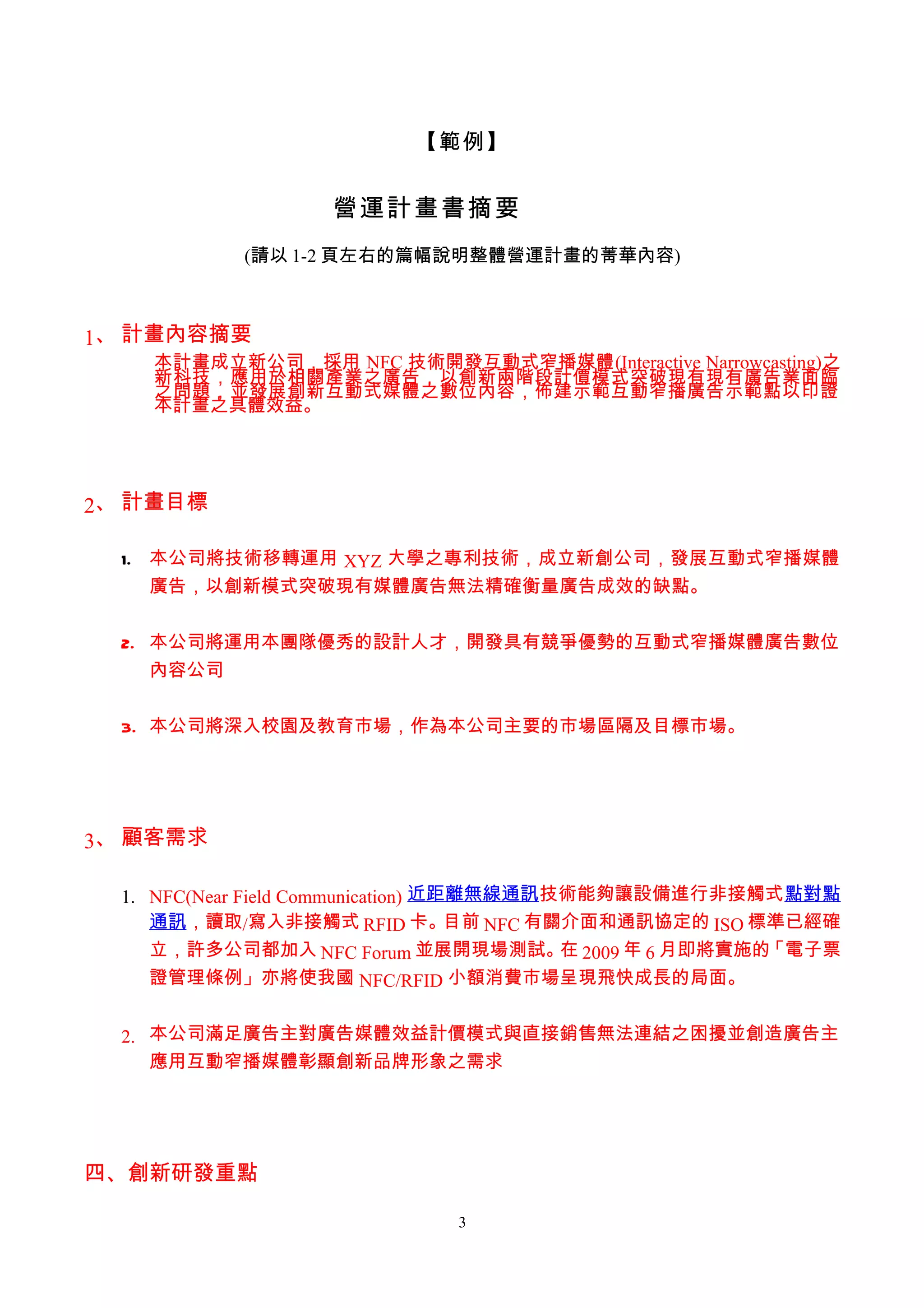 【範例】


                    營運計畫書摘要
            (請以 1-2 頁左右的篇幅說明整體營運計畫的菁華內容)



1、 計畫內容摘要
    本計畫成立新公司，採用 NFC 技術開發互動式窄播媒體(Interactive Narrowcasting)之
    新科技，應用於相關產業之廣告，以創新兩階段計價模式突破現有現有廣告業面臨
    之問題，並發展創新互動式媒體之數位內容，佈建示範互動窄播廣告示範點以印證
    本計畫之具體效益。




2、 計畫目標

  1. 本公司將技術移轉運用 XYZ 大學之專利技術，成立新創公司，發展互動式窄播媒體
     廣告，以創新模式突破現有媒體廣告無法精確衡量廣告成效的缺點。


  2. 本公司將運用本團隊優秀的設計人才，開發具有競爭優勢的互動式窄播媒體廣告數位
     內容公司


  3. 本公司將深入校園及教育市場，作為本公司主要的市場區隔及目標市場。




3、 顧客需求

  1. NFC(Near Field Communication) 近距離無線通訊技術能夠讓設備進行非接觸式點對點
     通訊，讀取/寫入非接觸式 RFID 卡。            目前 NFC 有關介面和通訊協定的 ISO 標準已經確
     立，許多公司都加入 NFC Forum 並展開現場測試。 2009 年 6 月即將實施的
                                              在             「電子票
     證管理條例」亦將使我國 NFC/RFID 小額消費市場呈現飛快成長的局面。


  2. 本公司滿足廣告主對廣告媒體效益計價模式與直接銷售無法連結之困擾並創造廣告主
     應用互動窄播媒體彰顯創新品牌形象之需求




四、創新研發重點

                               3
 
