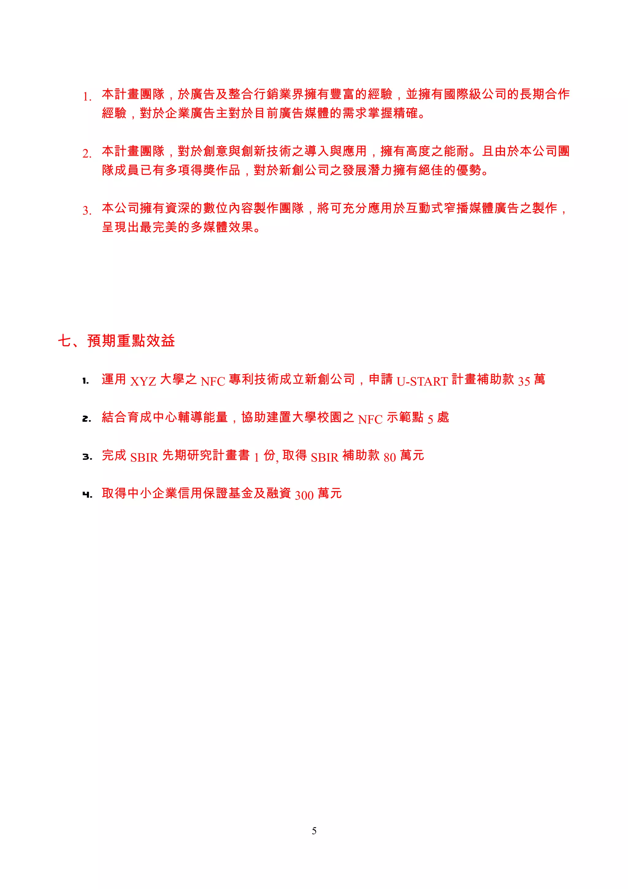 1. 本計畫團隊，於廣告及整合行銷業界擁有豐富的經驗，並擁有國際級公司的長期合作
    經驗，對於企業廣告主對於目前廣告媒體的需求掌握精確。


 2. 本計畫團隊，對於創意與創新技術之導入與應用，擁有高度之能耐。且由於本公司團
    隊成員已有多項得獎作品，對於新創公司之發展潛力擁有絕佳的優勢。


 3. 本公司擁有資深的數位內容製作團隊，將可充分應用於互動式窄播媒體廣告之製作，
    呈現出最完美的多媒體效果。




七、預期重點效益

 1. 運用 XYZ 大學之 NFC 專利技術成立新創公司，申請 U-START 計畫補助款 35 萬


 2. 結合育成中心輔導能量，協助建置大學校園之 NFC 示範點 5 處


 3. 完成 SBIR 先期研究計畫書 1 份, 取得 SBIR 補助款 80 萬元


 4. 取得中小企業信用保證基金及融資 300 萬元




                            5
 