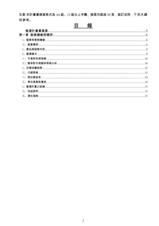 注意:本計畫書撰寫格式為 A4 紙、12 級以上字體、撰寫勿超過 50 頁，裝訂成冊，下列大綱
供參考。
                                                                        目                 錄
  營運計畫書摘要..........................................................................................................................3
第一章 創業機會與構想....................................................................................................................6
   1、創業背景與機會.......................................................................................................................................................6
   二、創業構想.................................................................................................................................................................6
   1、產品與服務內容.......................................................................................................................................................9
   2、營運模式 :.................................................................................................................................................................9
   一、市場特性與規模...................................................................................................................................................10
   二、競爭對手與競爭策略分析...................................................................................................................................10
   1、目標消費族群 :.......................................................................................................................................................12
   二、行銷策略...............................................................................................................................................................12
   一、預估損益表...........................................................................................................................................................14
   二、預估資產負債表...................................................................................................................................................14
   1、營運計畫之結論.....................................................................................................................................................15
   二、效益說明...............................................................................................................................................................15
   三、潛在風險...............................................................................................................................................................15




                                                                                    2
 