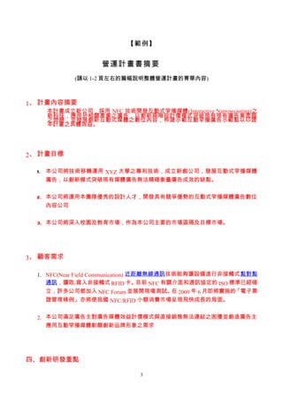 【範例】


                    營運計畫書摘要
            (請以 1-2 頁左右的篇幅說明整體營運計畫的菁華內容)



1、 計畫內容摘要
    本計畫成立新公司，採用 NFC 技術開發互動式窄播媒體(Interactive Narrowcasting)之
    新科技，應用於相關產業之廣告，以創新兩階段計價模式突破現有現有廣告業面臨
    之問題，並發展創新互動式媒體之數位內容，佈建示範互動窄播廣告示範點以印證
    本計畫之具體效益。




2、 計畫目標

  1. 本公司將技術移轉運用 XYZ 大學之專利技術，成立新創公司，發展互動式窄播媒體
     廣告，以創新模式突破現有媒體廣告無法精確衡量廣告成效的缺點。


  2. 本公司將運用本團隊優秀的設計人才，開發具有競爭優勢的互動式窄播媒體廣告數位
     內容公司


  3. 本公司將深入校園及教育市場，作為本公司主要的市場區隔及目標市場。




3、 顧客需求

  1. NFC(Near Field Communication) 近距離無線通訊技術能夠讓設備進行非接觸式點對點
     通訊，讀取/寫入非接觸式 RFID 卡。            目前 NFC 有關介面和通訊協定的 ISO 標準已經確
     立，許多公司都加入 NFC Forum 並展開現場測試。 2009 年 6 月即將實施的
                                              在             「電子票
     證管理條例」亦將使我國 NFC/RFID 小額消費市場呈現飛快成長的局面。


  2. 本公司滿足廣告主對廣告媒體效益計價模式與直接銷售無法連結之困擾並創造廣告主
     應用互動窄播媒體彰顯創新品牌形象之需求




四、創新研發重點

                               3
 