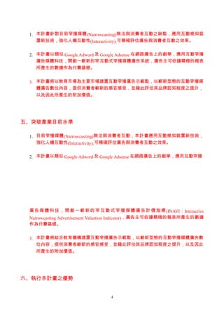 1. 本計畫針對目前窄播媒體 (Narrowcasting)無法與消費者互動之缺點，應用互動感知裝
    置新技術，強化人機互動性(Interactivity),可精確評估廣告與消費者互動之效果。


 2. 本計畫以類似 Google Adword 及 Google Adsense 在網路廣告上的創舉，應用互動窄播
    廣告媒體科技，開創一嶄新的窄互動式窄播媒體廣告系統，廣告主可依據精確的報表
    所產生的數據作為付費基礎。


 3. 本計畫將以教育市場為主要市場建置互動窄播廣告示範點，以嶄新型態的互動窄播媒
    體廣告數位內容，提供消費者嶄新的感官感受，並藉此評估其品牌認知程度之提升，
    以及因此所產生的附加價值。




五、突破產業目前水準

 1. 目前窄播媒體(Narrowcasting)無法與消費者互動，本計畫應用互動感知裝置新技術，
    強化人機互動性(Interactivity),可精確評估廣告與消費者互動之效果。


 2. 本計畫以類似 Google Adword 及 Google Adsense 在網路廣告上的創舉，應用互動窄播




 廣 告 媒 體 科 技 ， 開 創 一 嶄 新 的 窄 互 動 式 窄 播 媒 體 廣 告 計 價 指 標 (INAVI : Interactive
 Narrowcasting Advertisement Valuation Indicator)，廣告主可依據精確的報表所產生的數據
 作為付費基礎。


 3. 本計畫將結合教育機構建置互動窄播廣告示範點，以嶄新型態的互動窄播媒體廣告數
    位內容，提供消費者嶄新的感官感受，並藉此評估其品牌認知程度之提升，以及因此
    所產生的附加價值。




六、執行本計畫之優勢


                                   4
 