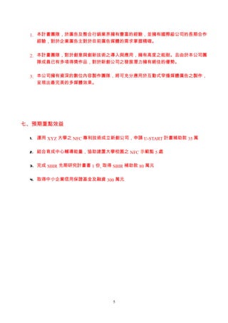 1. 本計畫團隊，於廣告及整合行銷業界擁有豐富的經驗，並擁有國際級公司的長期合作
    經驗，對於企業廣告主對於目前廣告媒體的需求掌握精確。


 2. 本計畫團隊，對於創意與創新技術之導入與應用，擁有高度之能耐。且由於本公司團
    隊成員已有多項得獎作品，對於新創公司之發展潛力擁有絕佳的優勢。


 3. 本公司擁有資深的數位內容製作團隊，將可充分應用於互動式窄播媒體廣告之製作，
    呈現出最完美的多媒體效果。




七、預期重點效益

 1. 運用 XYZ 大學之 NFC 專利技術成立新創公司，申請 U-START 計畫補助款 35 萬


 2. 結合育成中心輔導能量，協助建置大學校園之 NFC 示範點 5 處


 3. 完成 SBIR 先期研究計畫書 1 份, 取得 SBIR 補助款 80 萬元


 4. 取得中小企業信用保證基金及融資 300 萬元




                            5
 