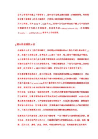 括卡之管理與軟體之下載管理），提供各式各樣之應用服務（如會員管理、門禁管

 理及電子車票等）給各企業應用，亦提供企業伺服器代管服務。

 另外在韓國，西元 2001 年，SKT 與 Visa 信用卡公司合作推出在手機上可以進行所

 有 傳 統 信 用 卡 功 能 之 交 易 服 務 ， 並 且 提 供 如 e-Money (Visa Cash) ， 紅 利 積 點

 （loyalty），and SK Telecom 會員卡之功能服務。




2.國內發展趨勢分析

 依據國內知名人力銀行資料顯示，目前國內從事廣告業中之整合行銷企業約有近 33

 家，多屬於小規模企業，資本額為 600 萬以下居多，個人擁有手機的普及率極高、

 加上捷運悠遊卡的推行成功使電子票證儲值卡的使用規模逐漸增加，這兩種行動付

 款機制在國內均有不少的基礎使用者。手機的專屬性高，不但可以當作個人身份的

 驗證，結合智慧卡 IC 晶片中的安全機制，更可以提升安全性與使用方便性。


 將手機與電信服務結合，進行行動加值、扣款及帳務系統整合之架構與方法，可以

 讓消費者隨時隨地的使用其隨身的手機以無線傳送的方式作雙向通訊，手機的複合

 式個人識別晶片(Combi-SIM)將和行動理財共用中心即時聯線與相互驗證其身份與

 密碼，通過認證之後才能開始電子錢包加值與執行轉帳扣款等交易。

 對於加值、扣款提出一個創新的架構，可以解決消費者要到特定的地點才能加值的

 不方便問題，對電子票證經營者而言無須進行加值點簽約與佈建時間，也省去加值

 機之購買與維護成本，可大幅降低金錢和時間成本，以加速系統之建設，對推廣交

 通智慧化頗有助益。對消費者來說，用其隨身的手機以無線傳送的方式執行費用扣

 款，可達到方便繳費之目的，同時對經營者與消費者創造雙贏的局面。


 隨著資訊科技快速發展，資訊功能不斷倍增，一台手機就可以處理繁複的計算、儲

 存功能，未來在我們的生活之中，手機將扮演更多更重要的角色。從金融、通訊、醫

 療、政府行政、運輸、旅遊、娛樂、零售及教育等方面，其他國家都已經有應用

                              7
 