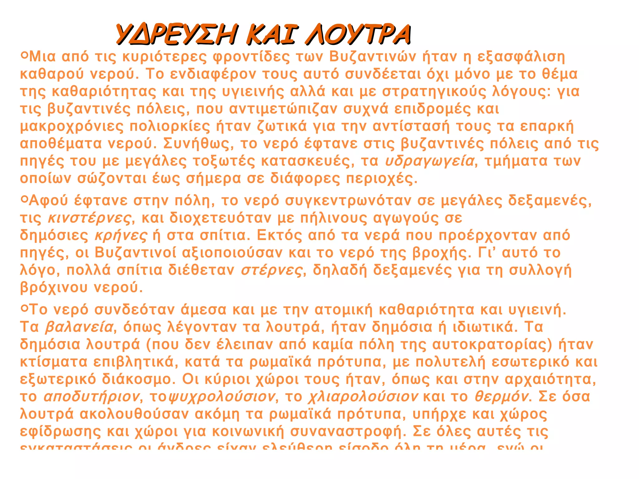 Μια από τις κυριότερες φροντίδες των Βυζαντινών ήταν η εξασφάλιση καθαρού νερού. Το ενδιαφέρον τους αυτό συνδέεται όχι μόνο με το θέμα της καθαριότητας και της υγιεινής αλλά και με στρατηγικούς λόγους: για τις βυζαντινές πόλεις, που αντιμετώπιζαν συχνά επιδρομές και μακροχρόνιες πολιορκίες ήταν ζωτικά για την αντίστασή τους τα επαρκή αποθέματα νερού. Συνήθως, το νερό έφτανε στις βυζαντινές πόλεις από τις πηγές του με μεγάλες τοξωτές κατασκευές, τα  υδραγωγεία , τμήματα των οποίων σώζονται έως σήμερα σε διάφορες περιοχές. Αφού έφτανε στην πόλη, το νερό συγκεντρωνόταν σε μεγάλες δεξαμενές, τις  κινστέρνες , και διοχετευόταν με πήλινους αγωγούς σε δημόσιες  κρήνες  ή στα σπίτια. Εκτός από τα νερά που προέρχονταν από πηγές, οι Βυζαντινοί αξιοποιούσαν και το νερό της βροχής. Γι’ αυτό το λόγο, πολλά σπίτια διέθεταν  στέρνες , δηλαδή δεξαμενές για τη συλλογή βρόχινου νερού. Το νερό συνδεόταν άμεσα και με την ατομική καθαριότητα και υγιεινή. Τα  βαλανεία , όπως λέγονταν τα λουτρά, ήταν δημόσια ή ιδιωτικά. Τα δημόσια λουτρά (που δεν έλειπαν από καμία πόλη της αυτοκρατορίας) ήταν κτίσματα επιβλητικά, κατά τα ρωμαϊκά πρότυπα, με πολυτελή εσωτερικό και εξωτερικό διάκοσμο. Οι κύριοι χώροι τους ήταν, όπως και στην αρχαιότητα, το  αποδυτήριον , το ψυχρολούσιον , το  χλιαρολούσιον  και το  θερμόν . Σε όσα λουτρά ακολουθούσαν ακόμη τα ρωμαϊκά πρότυπα, υπήρχε και χώρος εφίδρωσης και χώροι για κοινωνική συναναστροφή. Σε όλες αυτές τις εγκαταστάσεις οι άνδρες είχαν ελεύθερη είσοδο όλη τη μέρα, ενώ οι γυναίκες μόνο το βράδυ. ΥΔΡΕΥΣΗ ΚΑΙ ΛΟΥΤΡΑ 