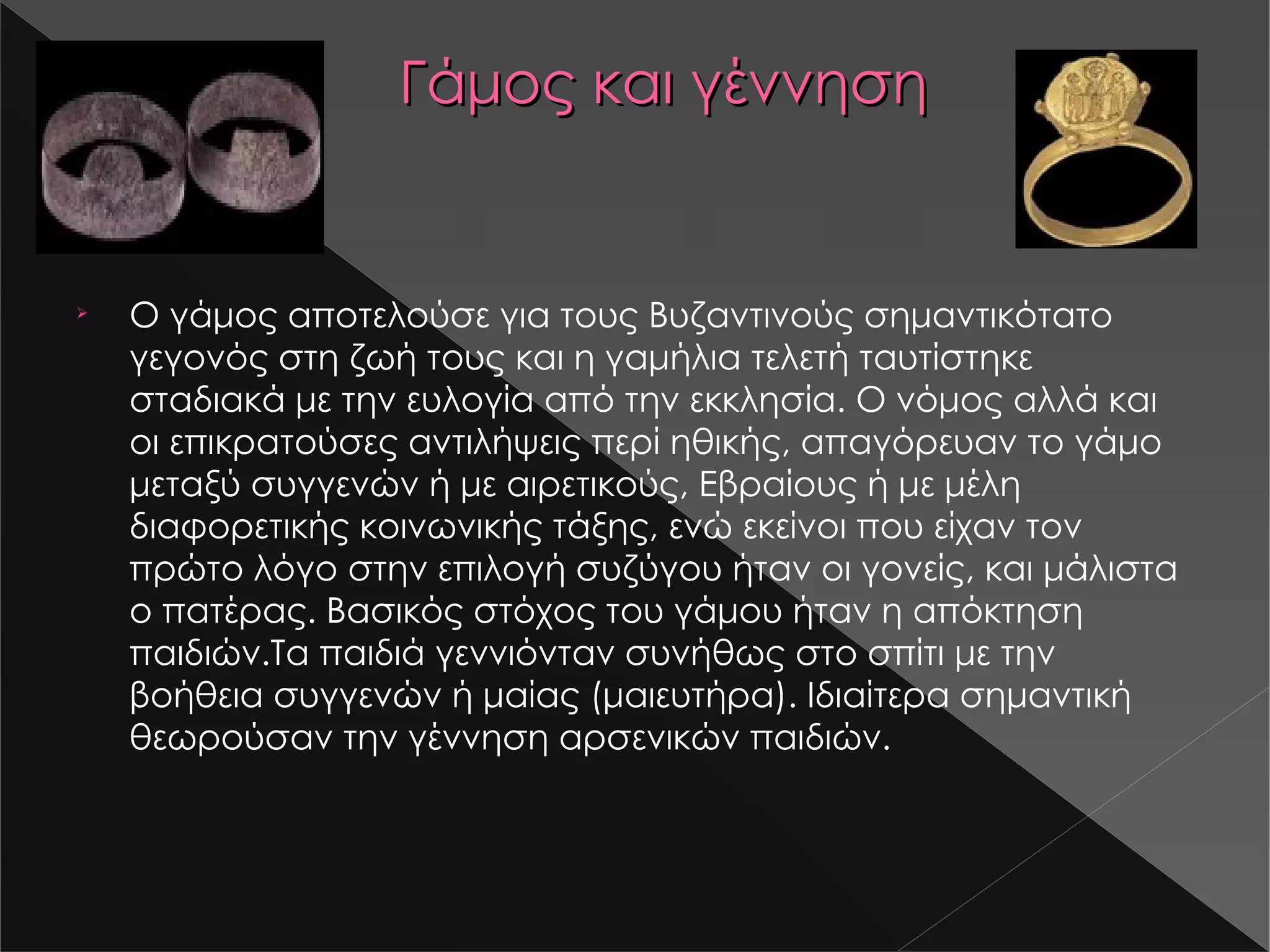 Γάμος και γέννηση Ο γάμος αποτελούσε για τους Βυζαντινούς σημαντικότατο γεγονός στη ζωή τους και η γαμήλια τελετή ταυτίστηκε σταδιακά με την ευλογία από την εκκλησία. Ο νόμος αλλά και οι επικρατούσες αντιλήψεις περί ηθικής, απαγόρευαν το γάμο μεταξύ συγγενών ή με αιρετικούς, Εβραίους ή με μέλη διαφορετικής κοινωνικής τάξης, ενώ εκείνοι που είχαν τον πρώτο λόγο στην επιλογή συζύγου ήταν οι γονείς, και μάλιστα ο πατέρας. Βασικός στόχος του γάμου ήταν η απόκτηση παιδιών .Ta παιδιά γεννιόνταν συνήθως στο σπίτι με την βοήθεια συγγενών ή μαίας (μαιευτήρα). Ιδιαίτερα σημαντική θεωρούσαν την γέννηση αρσενικών παιδιών. s14-1.jpg s14-2.jpg 