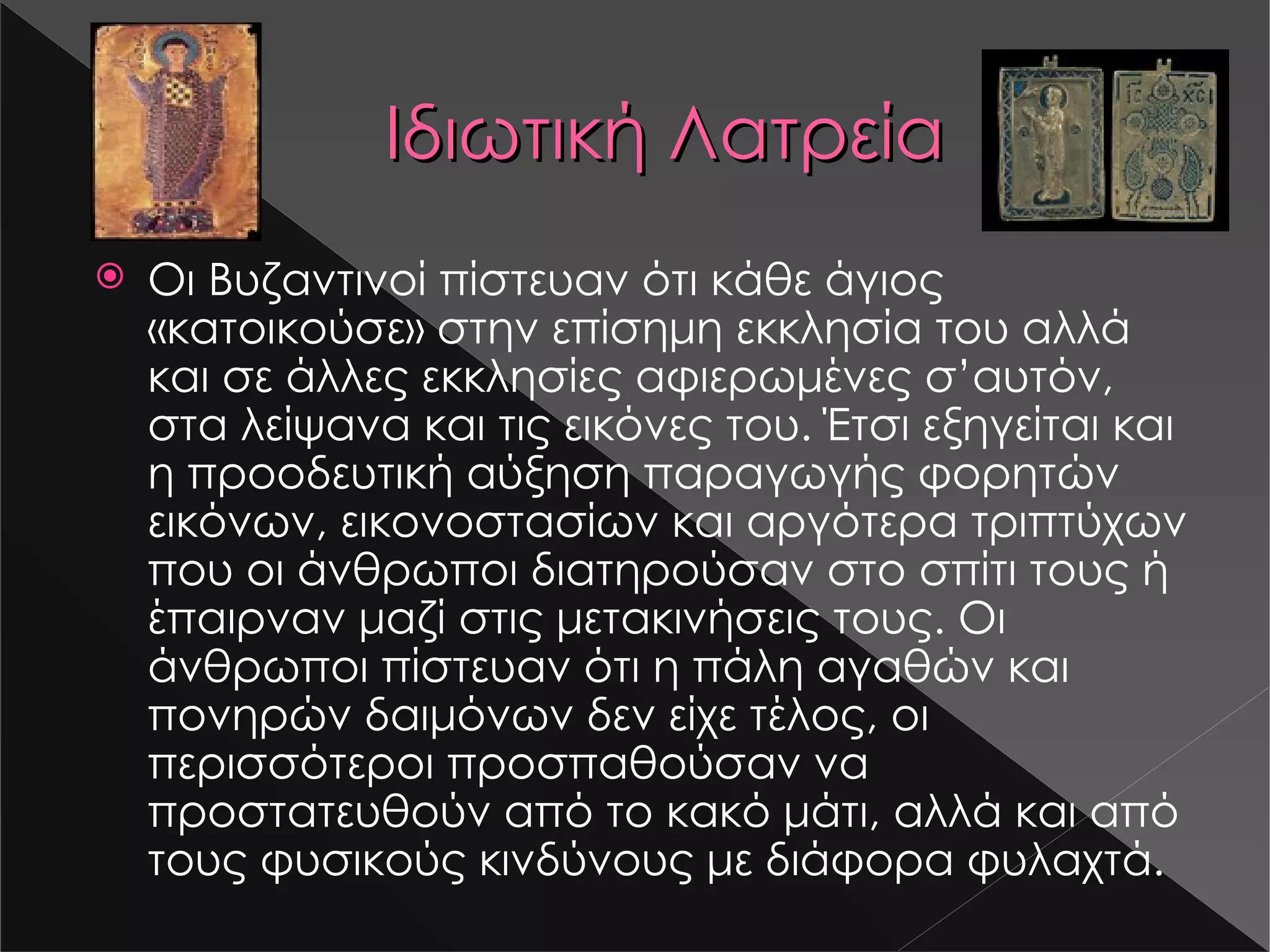 Ιδιωτική Λατρεία Οι Βυζαντινοί πίστευαν ότι κάθε άγιος «κατοικούσε» στην επίσημη εκκλησία του αλλά και σε άλλες εκκλησίες αφιερωμένες σ ’ αυτόν, στα λείψανα και τις εικόνες του. Έτσι εξηγείται και η προοδευτική αύξηση παραγωγής φορητών εικόνων, εικονοστασίων και αργότερα τριπτύχων που οι άνθρωποι διατηρούσαν στο σπίτι τους ή έπαιρναν μαζί στις μετακινήσεις τους. Οι άνθρωποι πίστευαν ότι η πάλη αγαθών και πονηρών δαιμόνων δεν είχε τέλος, οι περισσότεροι προσπαθούσαν να προστατευθούν από το κακό μάτι, αλλά και από τους φυσικούς κινδύνους με διάφορα φυλαχτά. s16-2.jpg s16-1.jpg 