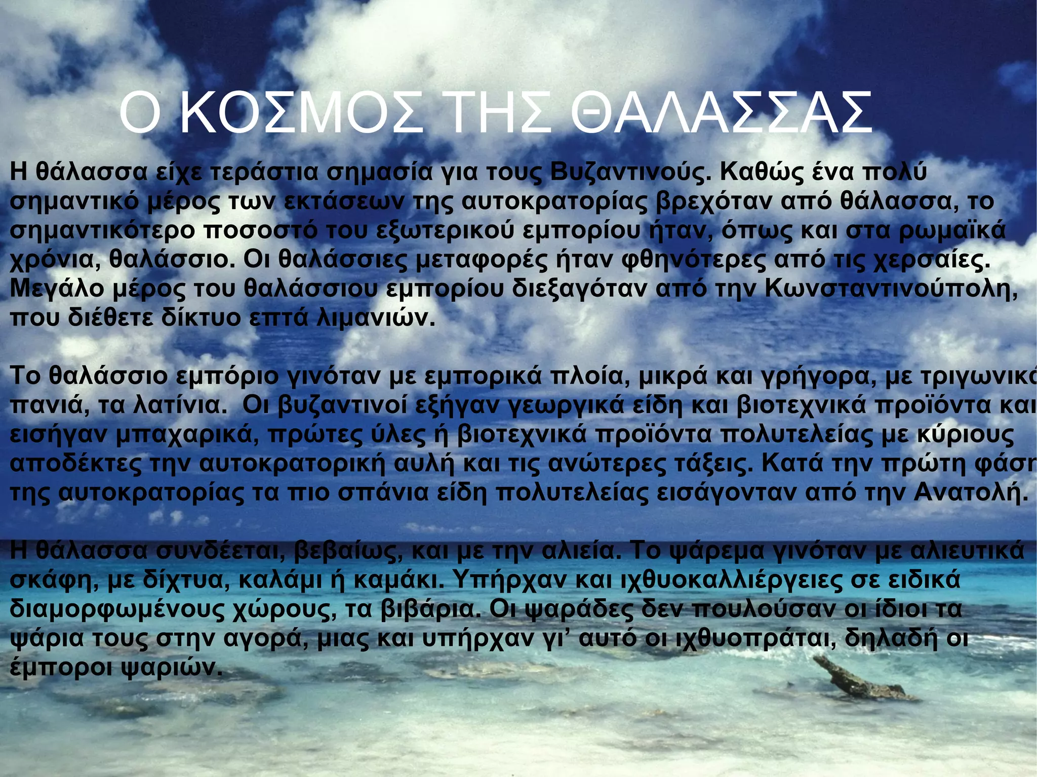 Caribbean%20Sea,%20Bonaire,%20Netherland%20Antilles.jpg Ο ΚΟΣΜΟΣ ΤΗΣ ΘΑΛΑΣΣΑΣ Η θάλασσα είχε τεράστια σημασία για τους Βυζαντινούς. Καθώς ένα πολύ σημαντικό μέρος των εκτάσεων της αυτοκρατορίας βρεχόταν από θάλασσα, το σημαντικότερο ποσοστό του εξωτερικού εμπορίου ήταν, όπως και στα ρωμαϊκά χρόνια, θαλάσσιο. Οι θαλάσσιες μεταφορές ήταν φθηνότερες από τις χερσαίες. Μεγάλο μέρος του θαλάσσιου εμπορίου διεξαγόταν από την Κωνσταντινούπολη, που διέθετε δίκτυο επτά λιμανιών. Το θαλάσσιο εμπόριο γινόταν με εμπορικά πλοία, μικρά και γρήγορα, με τριγωνικά πανιά, τα λατίνια.  Οι βυζαντινοί εξήγαν γεωργικά είδη και βιοτεχνικά προϊόντα και εισήγαν μπαχαρικά, πρώτες ύλες ή βιοτεχνικά προϊόντα πολυτελείας με κύριους αποδέκτες την αυτοκρατορική αυλή και τις ανώτερες τάξεις. Κατά την πρώτη φάση της αυτοκρατορίας τα πιο σπάνια είδη πολυτελείας εισάγονταν από την Ανατολή. Η θάλασσα συνδέεται, βεβαίως, και με την αλιεία. Το ψάρεμα γινόταν με αλιευτικά σκάφη, με δίχτυα, καλάμι ή καμάκι. Υπήρχαν και ιχθυοκαλλιέργειες σε ειδικά διαμορφωμένους χώρους, τα βιβάρια. Οι ψαράδες δεν πουλούσαν οι ίδιοι τα ψάρια τους στην αγορά, μιας και υπήρχαν γι’ αυτό οι ιχθυοπράται, δηλαδή οι έμποροι ψαριών. 