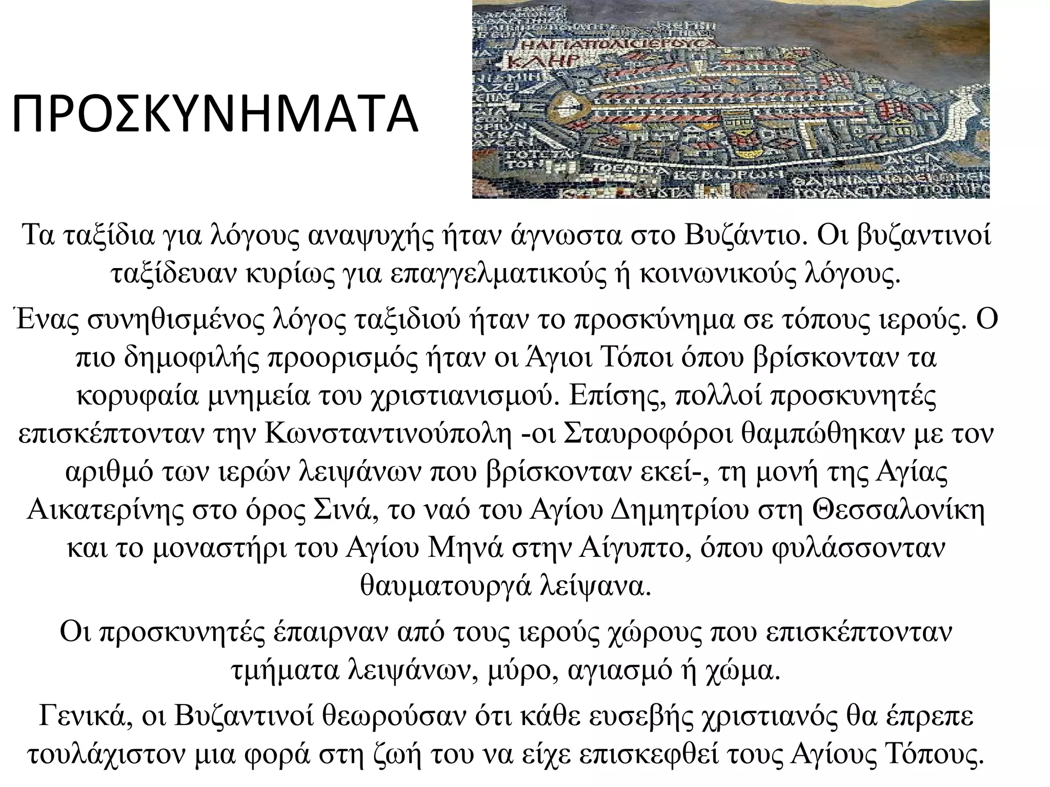 Τό Τα ταξίδια για λόγους αναψυχής ήταν άγνωστα στο Βυζάντιο. Οι βυζαντινοί ταξίδευαν κυρίως για επαγγελματικούς ή κοινωνικούς λόγους. Ένας συνηθισμένος λόγος ταξιδιού ήταν το προσκύνημα σε τόπους ιερούς. Ο πιο δημοφιλής προορισμός ήταν οι Άγιοι Τόποι όπου βρίσκονταν τα κορυφαία μνημεία του χριστιανισμού. Επίσης, πολλοί προσκυνητές επισκέπτονταν την Κωνσταντινούπολη -οι Σταυροφόροι θαμπώθηκαν με τον αριθμό των ιερών λειψάνων που βρίσκονταν εκεί-, τη μονή της Αγίας Αικατερίνης στο όρος Σινά, το ναό του Αγίου Δημητρίου στη Θεσσαλονίκη και το μοναστήρι του Αγίου Μηνά στην Αίγυπτο, όπου φυλάσσονταν θαυματουργά λείψανα. Οι προσκυνητές έπαιρναν από τους ιερούς χώρους που επισκέπτονταν τμήματα λειψάνων, μύρο, αγιασμό ή χώμα. Γενικά, οι Βυζαντινοί θεωρούσαν ότι κάθε ευσεβής χριστιανός θα έπρεπε τουλάχιστον μια φορά στη ζωή του να είχε επισκεφθεί τους Αγίους Τόπους. ΠΡΟΣΚΥΝΗΜΑΤΑ Medeba_map_Jerusalem2_tb_n031801b.jpg 