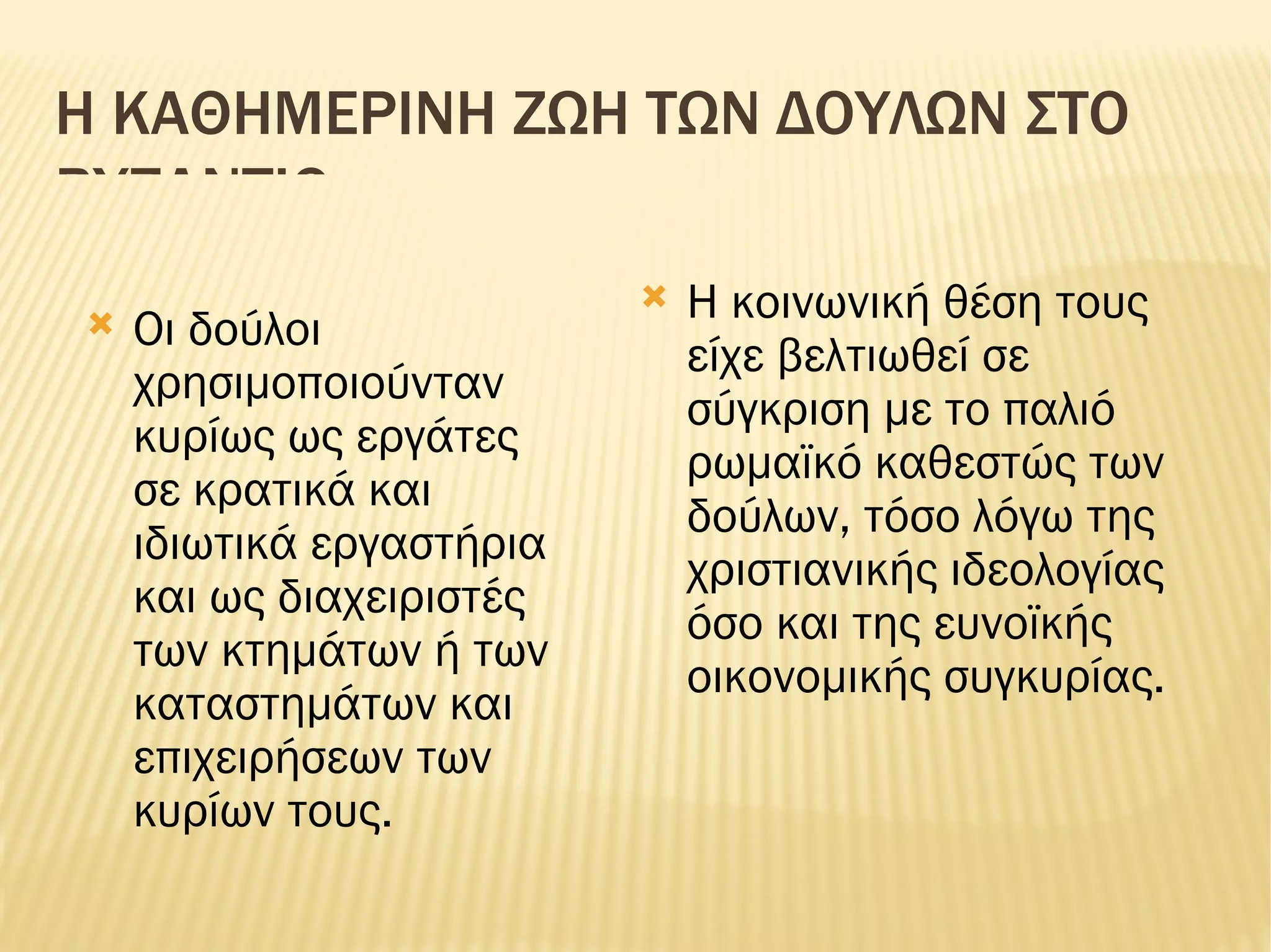 Η ΚΑΘΗΜΕΡΙΝΗ ΖΩΗ ΤΩΝ ΔΟΥΛΩΝ ΣΤΟ ΒΥΖΑΝΤΙΟ Οι δούλοι χρησιμοποιούνταν κυρίως ως εργάτες σε κρατικά και ιδιωτικά εργαστήρια και ως διαχειριστές των κτημάτων ή των καταστημάτων και επιχειρήσεων των κυρίων τους. Η κοινωνική θέση τους είχε βελτιωθεί σε σύγκριση με το παλιό ρωμαϊκό καθεστώς των δούλων, τόσο λόγω της χριστιανικής ιδεολογίας όσο και της ευνοϊκής οικονομικής συγκυρίας. 