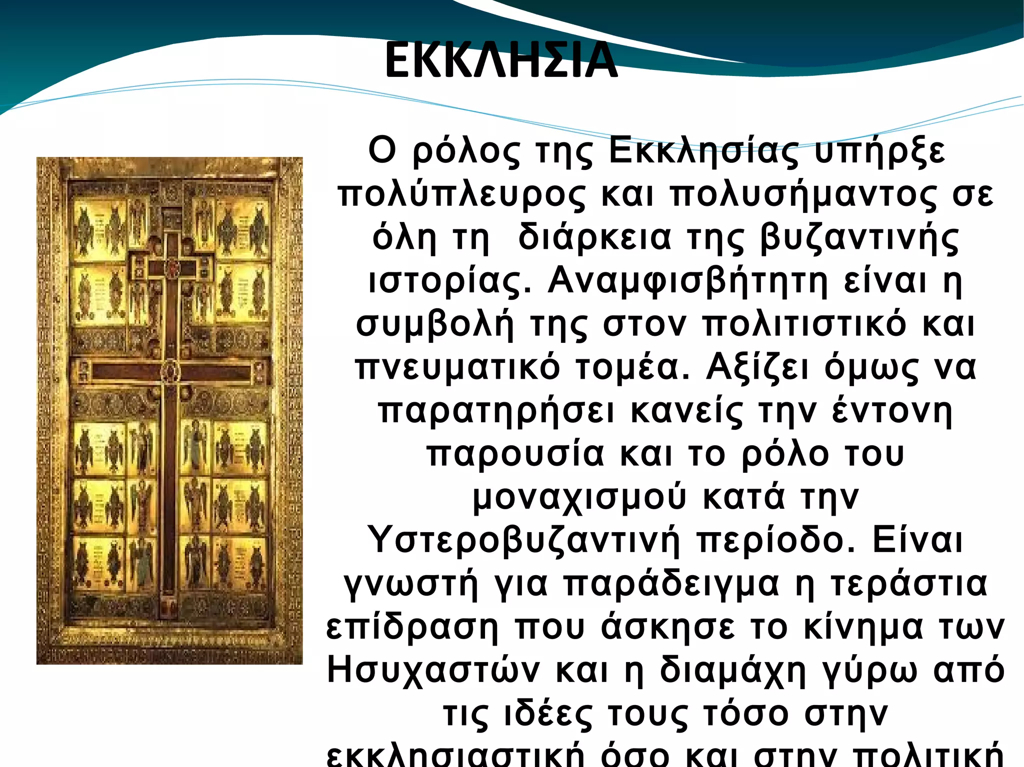 O ρόλος της Εκκλησίας υπήρξε πολύπλευρος και πολυσήμαντος σε όλη τη  διάρκεια της βυζαντινής ιστορίας. Αναμφισβήτητη είναι η συμβολή της στον πολιτιστικό και πνευματικό τομέα. Αξίζει όμως να παρατηρήσει κανείς την έντονη παρουσία και το ρόλο του μοναχισμού κατά την Υστεροβυζαντινή περίοδο. Είναι γνωστή για παράδειγμα η τεράστια επίδραση που άσκησε το κίνημα των Ησυχαστών και η διαμάχη γύρω από τις ιδέες τους τόσο στην εκκλησιαστική όσο και στην πολιτική και πνευματική ζωή του Βυζαντίου. ΕΚΚΛΗΣΙΑ 