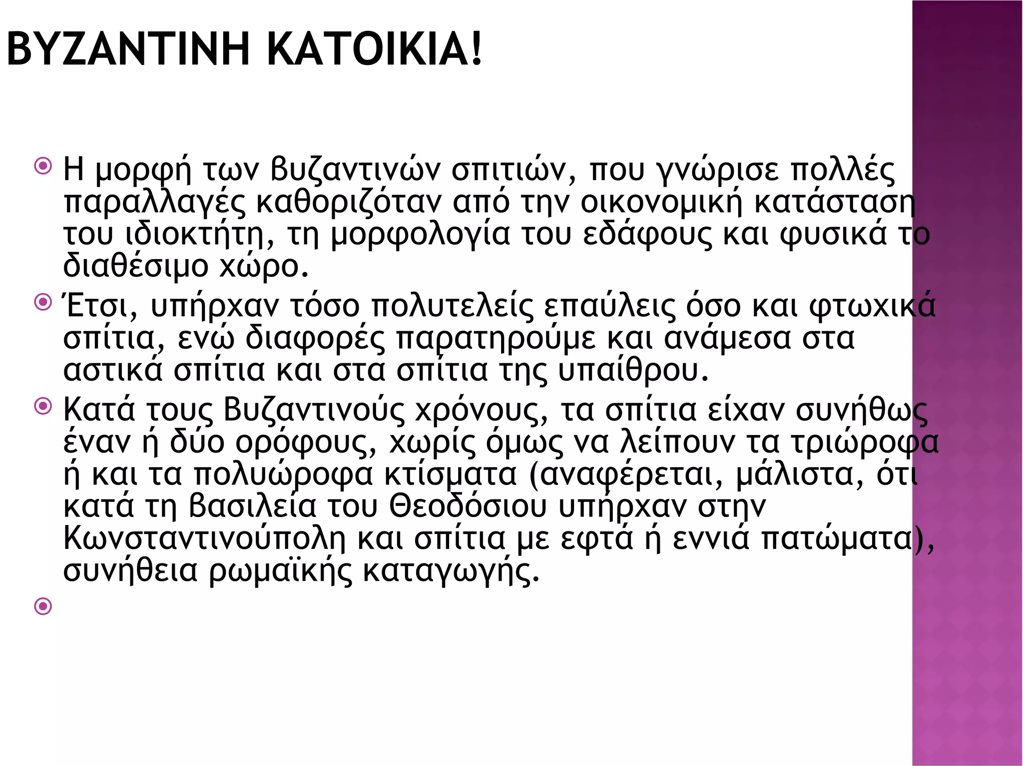 ΒΥΖΑΝΤΙΝΗ ΚΑΤΟΙΚΙΑ! Η μορφή των βυζαντινών σπιτιών, που γνώρισε πολλές παραλλαγές καθοριζόταν από την οικονομική κατάσταση του ιδιοκτήτη, τη μορφολογία του εδάφους και φυσικά το διαθέσιμο χώρο. Έτσι, υπήρχαν τόσο πολυτελείς επαύλεις όσο και φτωχικά σπίτια, ενώ διαφορές παρατηρούμε και ανάμεσα στα αστικά σπίτια και στα σπίτια της υπαίθρου. Κατά τους Βυζαντινούς χρόνους, τα σπίτια είχαν συνήθως έναν ή δύο ορόφους, χωρίς όμως να λείπουν τα τριώροφα ή και τα πολυώροφα κτίσματα (αναφέρεται, μάλιστα, ότι κατά τη βασιλεία του Θεοδόσιου υπήρχαν στην Κωνσταντινούπολη και σπίτια με εφτά ή εννιά πατώματα), συνήθεια ρωμαϊκής καταγωγής. 