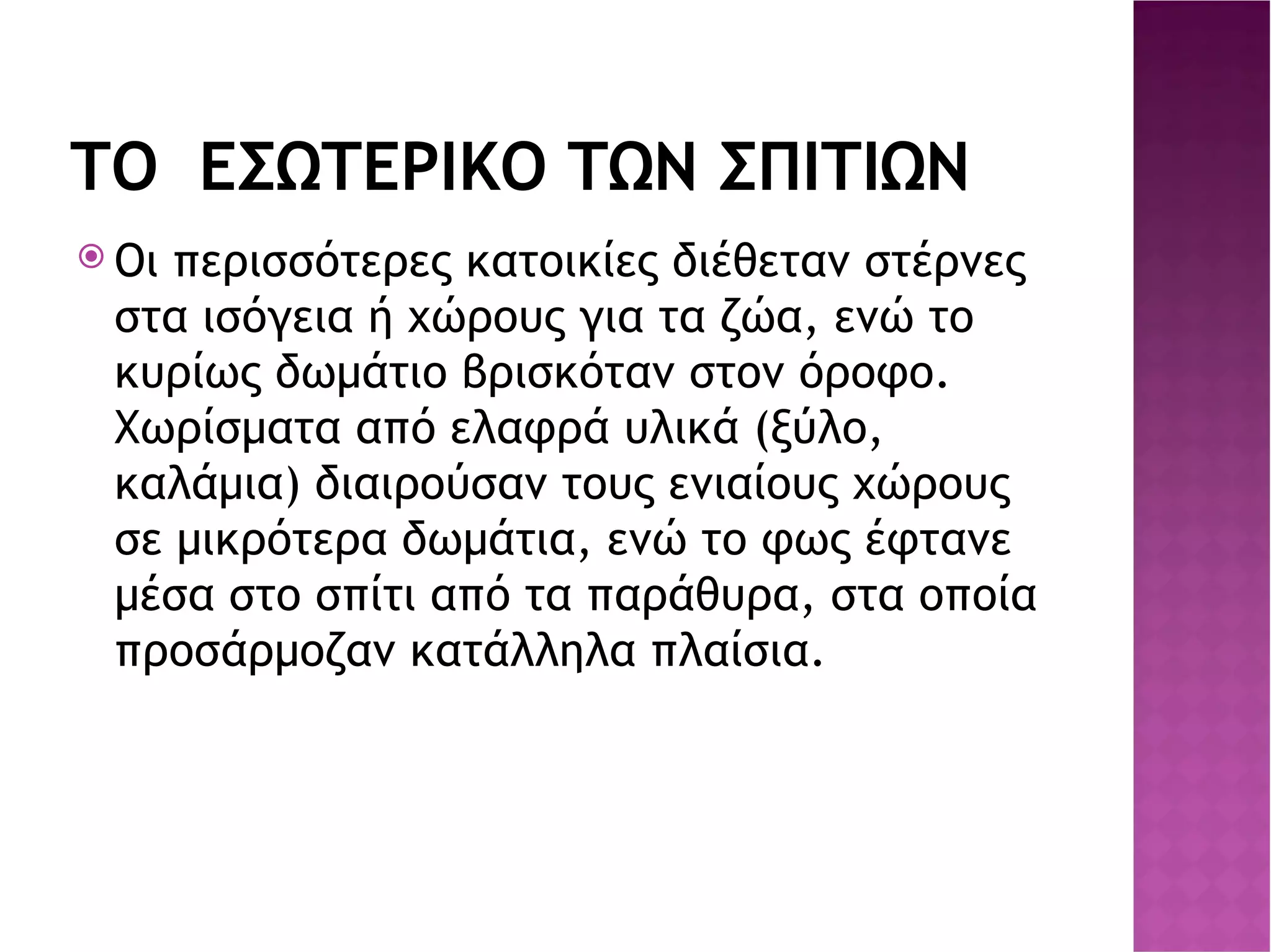 ΤΟ  ΕΣΩΤΕΡΙΚΟ ΤΩΝ ΣΠΙΤΙΩΝ Οι περισσότερες κατοικίες διέθεταν στέρνες στα ισόγεια ή χώρους για τα ζώα, ενώ το κυρίως δωμάτιο βρισκόταν στον όροφο. Χωρίσματα από ελαφρά υλικά (ξύλο, καλάμια) διαιρούσαν τους ενιαίους χώρους σε μικρότερα δωμάτια, ενώ το φως έφτανε μέσα στο σπίτι από τα παράθυρα, στα οποία προσάρμοζαν κατάλληλα πλαίσια . 