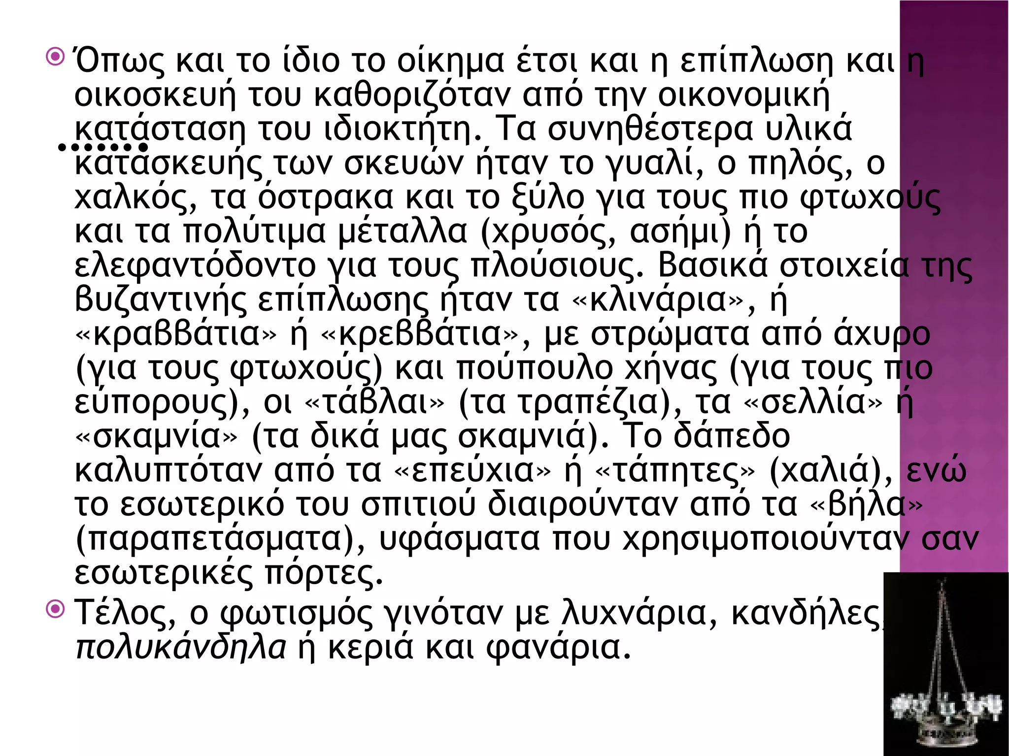 ……. Όπως και το ίδιο το οίκημα έτσι και η επίπλωση και η οικοσκευή του καθοριζόταν από την οικονομική κατάσταση του ιδιοκτήτη. Τα συνηθέστερα υλικά κατασκευής των σκευών ήταν το γυαλί, ο πηλός, ο χαλκός, τα όστρακα και το ξύλο για τους πιο φτωχούς και τα πολύτιμα μέταλλα (χρυσός, ασήμι) ή το ελεφαντόδοντο για τους πλούσιους. Βασικά στοιχεία της βυζαντινής επίπλωσης ήταν τα «κλινάρια», ή «κραββάτια» ή «κρεββάτια», με στρώματα από άχυρο (για τους φτωχούς) και πούπουλο χήνας (για τους πιο εύπορους), οι «τάβλαι» (τα τραπέζια), τα «σελλία» ή «σκαμνία» (τα δικά μας σκαμνιά). Το δάπεδο καλυπτόταν από τα «επεύχια» ή «τάπητες» (χαλιά), ενώ το εσωτερικό του σπιτιού διαιρούνταν από τα «βήλα» (παραπετάσματα), υφάσματα που χρησιμοποιούνταν σαν εσωτερικές πόρτες. Τέλος, ο φωτισμός γινόταν με λυχνάρια, κανδήλες, πολυκάνδηλα  ή κεριά και φανάρια. s10-2.jpg 