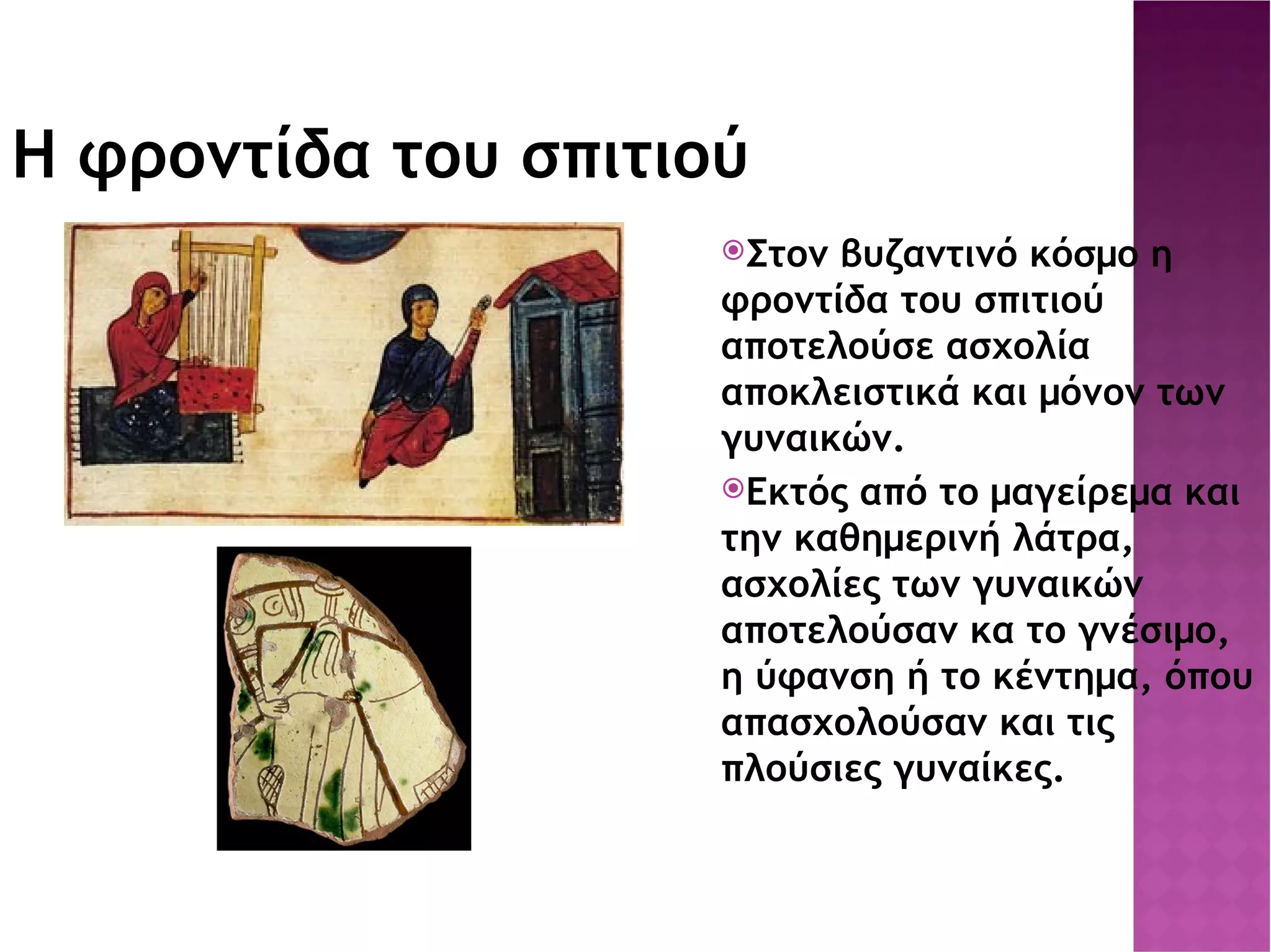 Η φροντίδα του σπιτιού Στον βυζαντινό κόσμο η φροντίδα του σπιτιού αποτελούσε ασχολία αποκλειστικά και μόνον των γυναικών. Εκτός από το μαγείρεμα και την καθημερινή λάτρα, ασχολίες των γυναικών αποτελούσαν κα το γνέσιμο, η ύφανση ή το κέντημα, όπου απασχολούσαν και τις πλούσιες γυναίκες. 