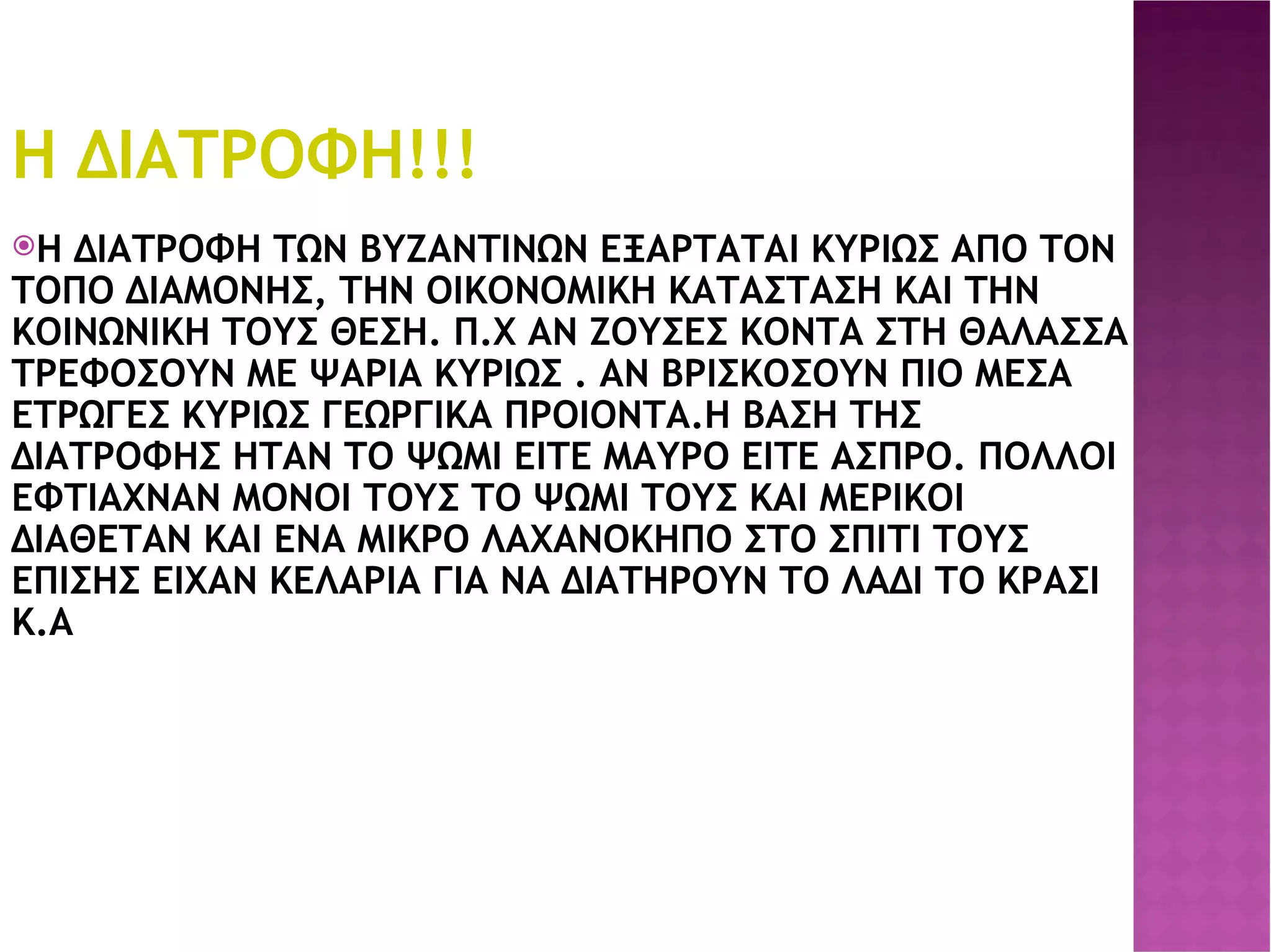 Η ΔΙΑΤΡΟΦΗ!!! Η ΔΙΑΤΡΟΦΗ ΤΩΝ ΒΥΖΑΝΤΙΝΩΝ ΕΞΑΡΤΑΤΑΙ ΚΥΡΙΩΣ ΑΠΟ ΤΟΝ ΤΟΠΟ ΔΙΑΜΟΝΗΣ, ΤΗΝ ΟΙΚΟΝΟΜΙΚΗ ΚΑΤΑΣΤΑΣΗ ΚΑΙ ΤΗΝ ΚΟΙΝΩΝΙΚΗ ΤΟΥΣ ΘΕΣΗ. Π.Χ ΑΝ ΖΟΥΣΕΣ ΚΟΝΤΑ ΣΤΗ ΘΑΛΑΣΣΑ ΤΡΕΦΟΣΟΥΝ ΜΕ ΨΑΡΙΑ ΚΥΡΙΩΣ . ΑΝ ΒΡΙΣΚΟΣΟΥΝ ΠΙΟ ΜΕΣΑ ΕΤΡΩΓΕΣ ΚΥΡΙΩΣ ΓΕΩΡΓΙΚΑ ΠΡΟΙΟΝΤΑ.Η ΒΑΣΗ ΤΗΣ ΔΙΑΤΡΟΦΗΣ ΗΤΑΝ ΤΟ ΨΩΜΙ ΕΙΤΕ ΜΑΥΡΟ ΕΙΤΕ ΑΣΠΡΟ. ΠΟΛΛΟΙ ΕΦΤΙΑΧΝΑΝ ΜΟΝΟΙ ΤΟΥΣ ΤΟ ΨΩΜΙ ΤΟΥΣ ΚΑΙ ΜΕΡΙΚΟΙ ΔΙΑΘΕΤΑΝ ΚΑΙ ΕΝΑ ΜΙΚΡΟ ΛΑΧΑΝΟΚΗΠΟ ΣΤΟ ΣΠΙΤΙ ΤΟΥΣ ΕΠΙΣΗΣ ΕΙΧΑΝ ΚΕΛΑΡΙΑ ΓΙΑ ΝΑ ΔΙΑΤΗΡΟΥΝ ΤΟ ΛΑΔΙ ΤΟ ΚΡΑΣΙ Κ.Α 