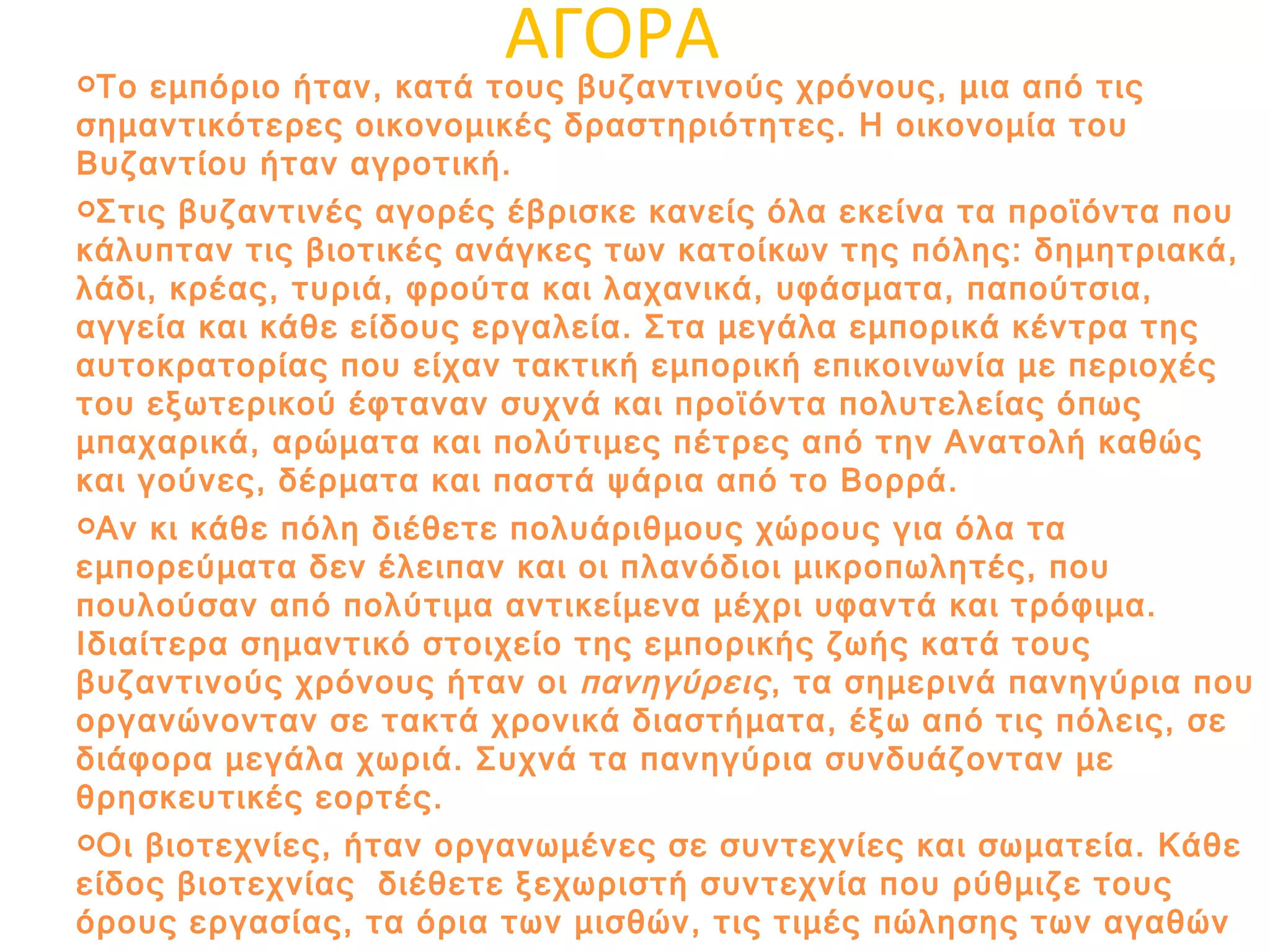 ΑΓΟΡΑ Το εμπόριο ήταν, κατά τους βυζαντινούς χρόνους, μια από τις σημαντικότερες οικονομικές δραστηριότητες. Η οικονομία του Βυζαντίου ήταν αγροτική. Στις βυζαντινές αγορές έβρισκε κανείς όλα εκείνα τα προϊόντα που κάλυπταν τις βιοτικές ανάγκες των κατοίκων της πόλης: δημητριακά, λάδι, κρέας, τυριά, φρούτα και λαχανικά, υφάσματα, παπούτσια, αγγεία και κάθε είδους εργαλεία. Στα μεγάλα εμπορικά κέντρα της αυτοκρατορίας που είχαν τακτική εμπορική επικοινωνία με περιοχές του εξωτερικού έφταναν συχνά και προϊόντα πολυτελείας όπως μπαχαρικά, αρώματα και πολύτιμες πέτρες από την Ανατολή καθώς και γούνες, δέρματα και παστά ψάρια από το Βορρά. Αν κι κάθε πόλη διέθετε πολυάριθμους χώρους για όλα τα εμπορεύματα δεν έλειπαν και οι πλανόδιοι μικροπωλητές, που πουλούσαν από πολύτιμα αντικείμενα μέχρι υφαντά και τρόφιμα. Ιδιαίτερα σημαντικό στοιχείο της εμπορικής ζωής κατά τους βυζαντινούς χρόνους ήταν οι  πανηγύρεις , τα σημερινά πανηγύρια που οργανώνονταν σε τακτά χρονικά διαστήματα, έξω από τις πόλεις, σε διάφορα μεγάλα χωριά. Συχνά τα πανηγύρια συνδυάζονταν με θρησκευτικές εορτές. Οι βιοτεχνίες, ήταν οργανωμένες σε συντεχνίες και σωματεία. Κάθε είδος βιοτεχνίας  διέθετε ξεχωριστή συντεχνία που ρύθμιζε τους όρους εργασίας, τα όρια των μισθών, τις τιμές πώλησης των αγαθών και τα νόμιμα κέρδη και, κυρίως, διευκόλυνε το κράτος στον έλεγχο της οικονομικής δραστηριότητας. 