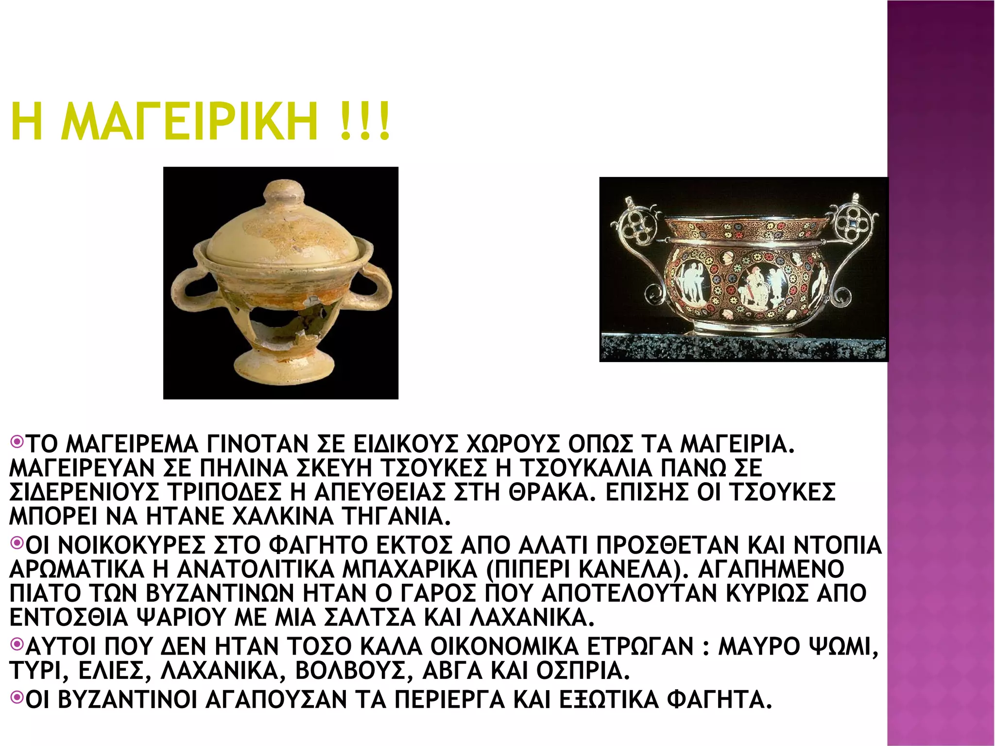 Η ΜΑΓΕΙΡΙΚΗ !!! ΤΟ ΜΑΓΕΙΡΕΜΑ ΓΙΝΟΤΑΝ ΣΕ ΕΙΔΙΚΟΥΣ ΧΩΡΟΥΣ ΟΠΩΣ ΤΑ ΜΑΓΕΙΡΙΑ. ΜΑΓΕΙΡΕΥΑΝ ΣΕ ΠΗΛΙΝΑ ΣΚΕΥΗ ΤΣΟΥΚΕΣ Η ΤΣΟΥΚΑΛΙΑ ΠΑΝΩ ΣΕ ΣΙΔΕΡΕΝΙΟΥΣ ΤΡΙΠΟΔΕΣ Η ΑΠΕΥΘΕΙΑΣ ΣΤΗ ΘΡΑΚΑ. ΕΠΙΣΗΣ ΟΙ ΤΣΟΥΚΕΣ ΜΠΟΡΕΙ ΝΑ ΗΤΑΝΕ ΧΑΛΚΙΝΑ ΤΗΓΑΝΙΑ. ΟΙ ΝΟΙΚΟΚΥΡΕΣ ΣΤΟ ΦΑΓΗΤΟ ΕΚΤΟΣ ΑΠΟ ΑΛΑΤΙ ΠΡΟΣΘΕΤΑΝ ΚΑΙ ΝΤΟΠΙΑ ΑΡΩΜΑΤΙΚΑ Η ΑΝΑΤΟΛΙΤΙΚΑ ΜΠΑΧΑΡΙΚΑ (ΠΙΠΕΡΙ ΚΑΝΕΛΑ). ΑΓΑΠΗΜΕΝΟ ΠΙΑΤΟ ΤΩΝ ΒΥΖΑΝΤΙΝΩΝ ΗΤΑΝ Ο ΓΑΡΟΣ ΠΟΥ ΑΠΟΤΕΛΟΥΤΑΝ ΚΥΡΙΩΣ ΑΠΟ ΕΝΤΟΣΘΙΑ ΨΑΡΙΟΥ ΜΕ ΜΙΑ ΣΑΛΤΣΑ ΚΑΙ ΛΑΧΑΝΙΚΑ. ΑΥΤΟΙ ΠΟΥ ΔΕΝ ΗΤΑΝ ΤΟΣΟ ΚΑΛΑ ΟΙΚΟΝΟΜΙΚΑ ΕΤΡΩΓΑΝ : ΜΑΥΡΟ ΨΩΜΙ, ΤΥΡΙ, ΕΛΙΕΣ, ΛΑΧΑΝΙΚΑ, ΒΟΛΒΟΥΣ, ΑΒΓΑ ΚΑΙ ΟΣΠΡΙΑ. ΟΙ ΒΥΖΑΝΤΙΝΟΙ ΑΓΑΠΟΥΣΑΝ ΤΑ ΠΕΡΙΕΡΓΑ ΚΑΙ ΕΞΩΤΙΚΑ ΦΑΓΗΤΑ. . 