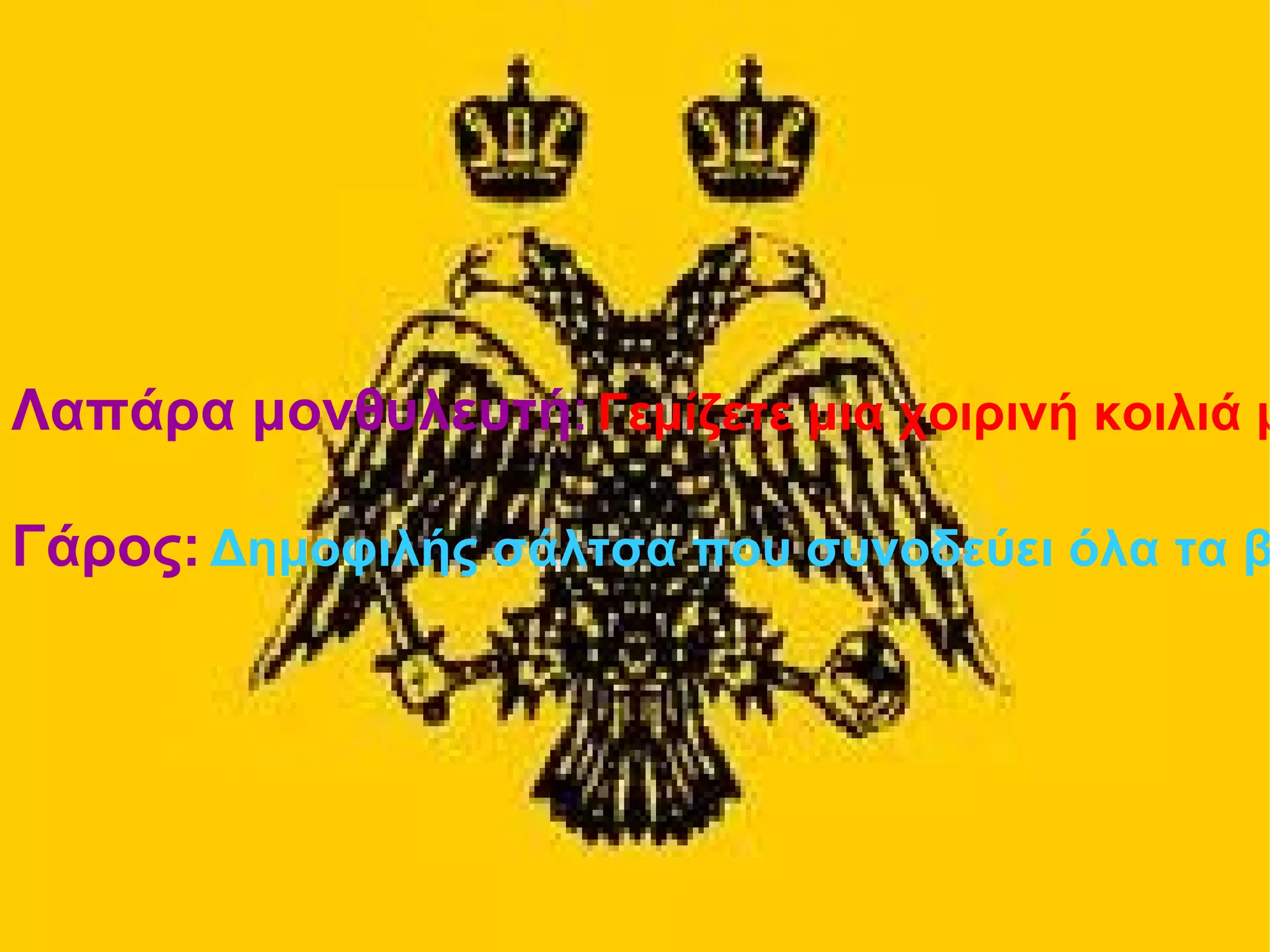 Λαπάρα μονθυλευτή : Γεμίζετε μια χοιρινή κοιλιά με ποικίλα εδέσματα και αρτύματα, όπως λεπτά τεμάχια κρέατος αρτυμένα με πιπέρι για επίσημα γεύματα ή αίμα ή σταφίδες. Γάρος: Δημοφιλής σάλτσα που συνοδεύει όλα τα βυζαντινά εδέσματα. Αναμείξτε εντόσθια, βράγχια και αίμα ψαριών με αλατοπίπερο και αφήστε τα να σιγοβράσουν για πολλές ώρες ή να "ζυμωθούν" στον ήλιο για μήνες. Σερβίρεται αναμεμειγμένο με λάδι, ξύδι, κρασί ή νερό 