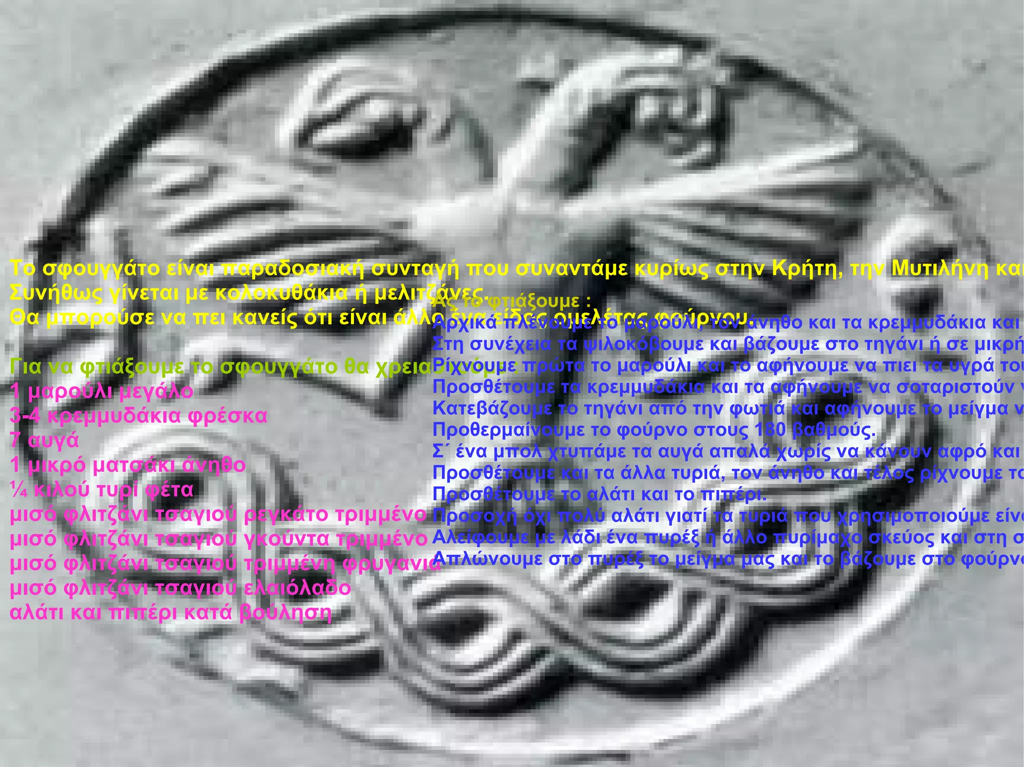 Το σφουγγάτο είναι παραδοσιακή συνταγή που συναντάμε κυρίως στην Κρήτη, την Μυτιλήνη και άλλα νησιά του Αιγαίου. Συνήθως γίνεται με κολοκυθάκια ή μελιτζάνες. Θα μπορούσε να πει κανείς ότι είναι άλλο ένα είδος ομελέτας φούρνου. Για να φτιάξουμε το σφουγγάτο θα χρειαστούμε : 1 μαρούλι μεγάλο 3-4 κρεμμυδάκια φρέσκα 7 αυγά 1 μικρό ματσάκι άνηθο ¼ κιλού τυρί φέτα μισό φλιτζάνι τσαγιού ρεγκάτο τριμμένο μισό φλιτζάνι τσαγιού γκούντα τριμμένο μισό φλιτζάνι τσαγιού τριμμένη φρυγανιά μισό φλιτζάνι τσαγιού ελαιόλαδο αλάτι και πιπέρι κατά βούληση Σφουγγάτο Το σφουγγάτο είναι παραδοσιακή συνταγή που συναντάμε κυρίως στην Κρήτη, την Μυτιλήνη και άλλα νησιά του Αιγαίου. Συνήθως γίνεται με κολοκυθάκια ή μελιτζάνες. Θα μπορούσε να πει κανείς ότι είναι άλλο ένα είδος ομελέτας φούρνου. Για να φτιάξουμε το σφουγγάτο θα χρειαστούμε : 1 μαρούλι μεγάλο 3-4 κρεμμυδάκια φρέσκα 7 αυγά 1 μικρό ματσάκι άνηθο ¼ κιλού τυρί φέτα μισό φλιτζάνι τσαγιού ρεγκάτο τριμμένο μισό φλιτζάνι τσαγιού γκούντα τριμμένο μισό φλιτζάνι τσαγιού τριμμένη φρυγανιά μισό φλιτζάνι τσαγιού ελαιόλαδο αλάτι και πιπέρι κατά βούληση Ας το φτιάξουμε : Αρχικά πλένουμε το μαρούλι, τον άνηθο και τα κρεμμυδάκια και τα αφήνουμε να στραγγίξουν καλά από τα νερά τους. Στη συνέχεια τα ψιλοκόβουμε και βάζουμε στο τηγάνι ή σε μικρή κατσαρόλα το λάδι να ζεσταθεί. Ρίχνουμε πρώτα το μαρούλι και το αφήνουμε να πιει τα υγρά του 5-6 λεπτά. Προσθέτουμε τα κρεμμυδάκια και τα αφήνουμε να σοταριστούν για άλλα 3 λεπτά περίπου. Κατεβάζουμε το τηγάνι από την φωτιά και αφήνουμε το μείγμα να κρυώσει. Προθερμαίνουμε το φούρνο στους 180 βαθμούς. Σ΄ ένα μπολ χτυπάμε τα αυγά απαλά χωρίς να κάνουν αφρό και ρίχνουμε τη φέτα αφού πρώτα την θρυμματίσουμε με το χέρι μας. Προσθέτουμε και τα άλλα τυριά, τον άνηθο και τέλος ρίχνουμε το μείγμα από το τηγάνι. Προσθέτουμε το αλάτι και το πιπέρι. Προσοχή όχι πολύ αλάτι γιατί τα τυριά που χρησιμοποιούμε είναι αρκετά αλμυρά. Αλείφουμε με λάδι ένα πυρέξ ή άλλο πυρίμαχο σκεύος και στη συνέχεια πασπαλίζουμε με την φρυγανιά να πάει παντού. Απλώνουμε στο πυρέξ το μείγμα μας και το βάζουμε στο φούρνο για 20-25 λεπτά μέχρι να ροδίσει. 