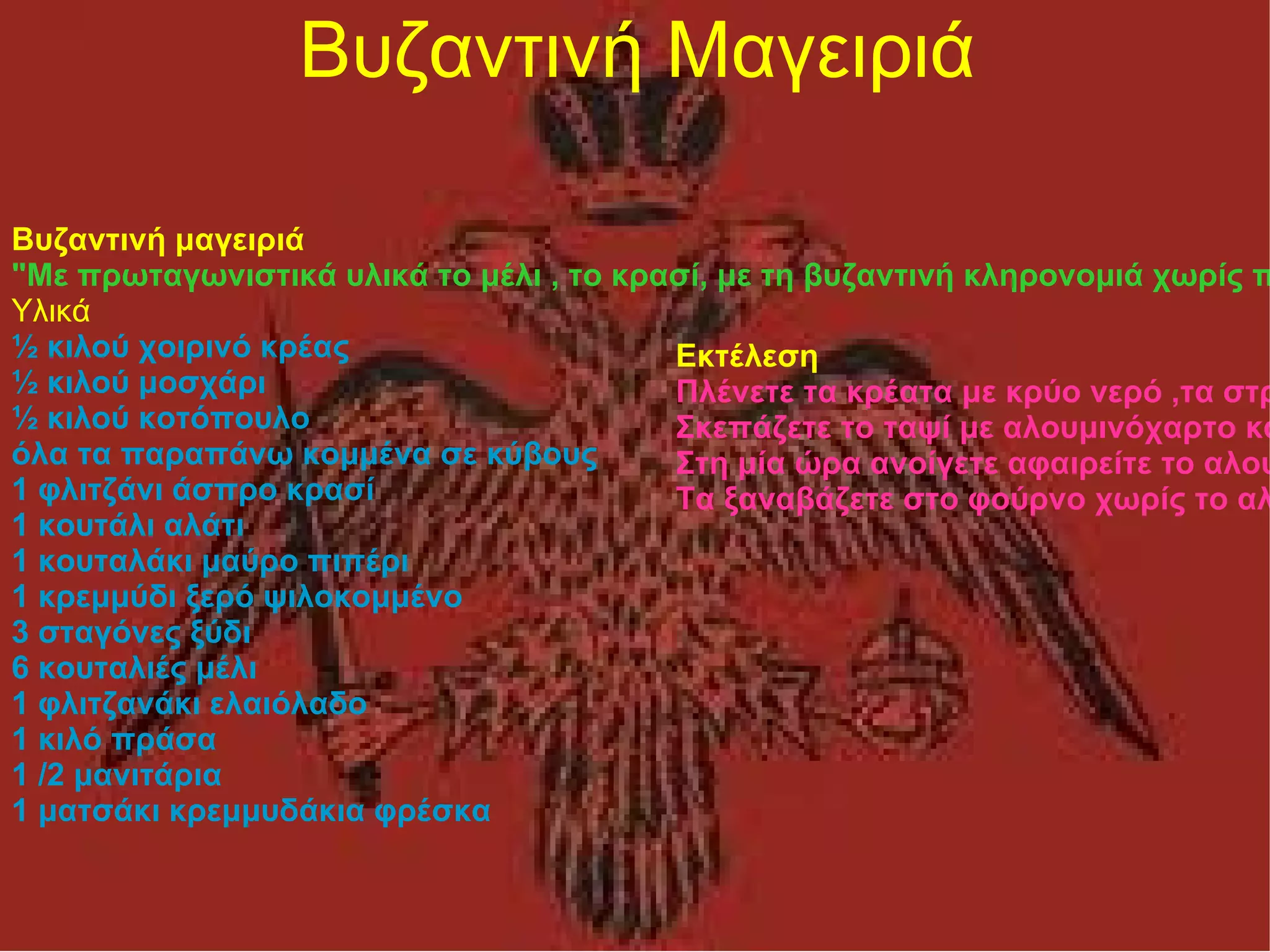 Βυζαντινή Μαγειριά Βυζαντινή μαγειριά "Με πρωταγωνιστικά υλικά το μέλι , το κρασί, με τη βυζαντινή κληρονομιά χωρίς πολλές σάλτσες και με σύγχρονο τρόπο μαγειρικής το παρακάτω πιάτο για τις γιορτές θα σας ανταμείψει νοστιμότατα Υλικά ½ κιλού χοιρινό κρέας ½ κιλού μοσχάρι ½ κιλού κοτόπουλο όλα τα παραπάνω κομμένα σε κύβους 1 φλιτζάνι άσπρο κρασί 1 κουτάλι αλάτι 1 κουταλάκι μαύρο πιπέρι 1 κρεμμύδι ξερό ψιλοκομμένο 3 σταγόνες ξύδι 6 κουταλιές μέλι 1 φλιτζανάκι ελαιόλαδο 1 κιλό πράσα 1 /2 μανιτάρια 1 ματσάκι κρεμμυδάκια φρέσκα Εκτέλεση Πλένετε τα κρέατα με κρύο νερό ,τα στραγγίζετε και τα τοποθετείτε μέσα σε ένα ταψί. Πασπαλίζετε με αλάτι και πιπέρι, ρίχνετε το ελαιόλαδο το μέλι ,το ξύδι , προσθέτετε κομμένα σε κομμάτια δυο τριών πόντων τα μανιτάρια, τα κρεμμυδάκια και τα πράσα , τα αλατίζετε και αυτά. Σκεπάζετε το ταψί με αλουμινόχαρτο και το ψήνετε σε φούρνο στους 200 βαθμούς για 1.1/2 ώρα. Στη μία ώρα ανοίγετε αφαιρείτε το αλουμινόχαρτο και ανακατεύετε τα υλικά. Τα ξαναβάζετε στο φούρνο χωρίς το αλουμινόχαρτο. 